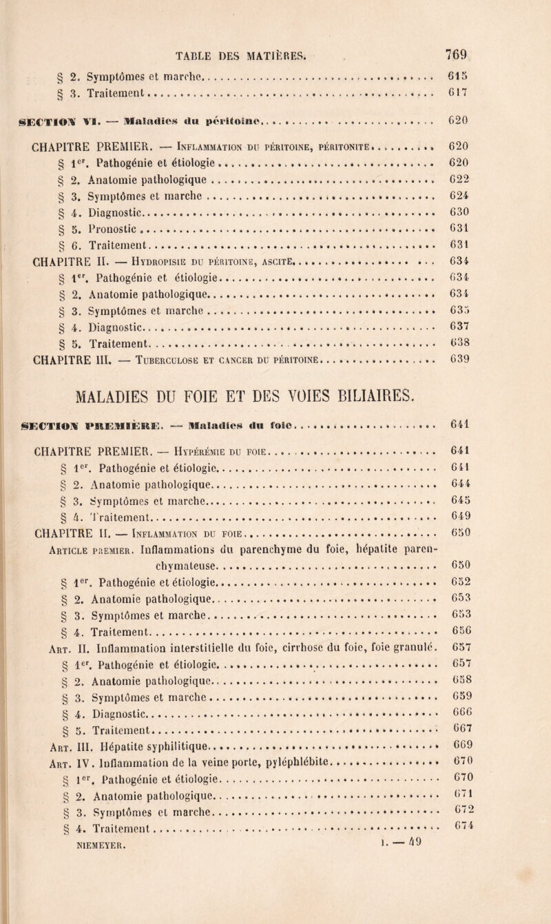 § 2. Symptômes et marche... 615 § 3. Traitement.. 617 SECTIOW YB. — Maladies dit péritoine.. 620 CHAPITRE PREMIER. — Inflammation du péritoine, péritonite. § 1er. Pathogénie et étiologie... § 2. Anatomie pathologique....... § 3. Symptômes et marche ..... ». § 4. Diagnostic..... § 5. Pronostic ....». § 6. Traitement.. CHAPITRE II. — Hydropisie du péritoine, ascite. § 1er. Pathogénie et étiologie. § 2. Anatomie pathologique. § 3. Symptômes et marche... § 4. Diagnostic...».... .. .. § 5. Traitement......».. .. CHAPITRE III. — Tuberculose et cancer du péritoine. .. .. 620 620 622 624 630 631 631 634 634 634 635 637 638 639 maladies du foie et des voies biliaires. SECTIOiï PREMIÈRE. — Maladies du foie.... 641 CHAPITRE PREMIER. — Hypérémie du foie. .. § 1er. Pathogénie et étiologie.. § 2. Anatomie pathologique... § 3. Symptômes et marche... § A. Traitement. CHAPITRE II. — Inflammation du foie. Article premier. Inflammations du parenchyme du foie, hépatite paren¬ chymateuse.... • § 1er. Pathogénie et étiologie..... § 2. Anatomie pathologique. § 3. Symptômes et marche. § 4. Traitement.. . . . . Art. II. Inflammation interstitielle du foie, cirrhose du foie, foie granulé. § 1er. Pathogénie et étiologie.. § 2. Anatomie pathologique.». § 3. Symptômes et marche.. § 4. Diagnostic..... § 5. Traitement... Art. III. Hépatite syphilitique. Art. IV. Inflammation de la veine porte, pyléphlébite. § 1er. Pathogénie et étiologie... § 2. Anatomie pathologique.... § 3. Symptômes et marche.. § 4. Traitement.. niemeyer. l- — 49 641 641 644 645 649 650 650 652 653 653 656 657 657 658 659 666 667 669 670 670 671 672 674