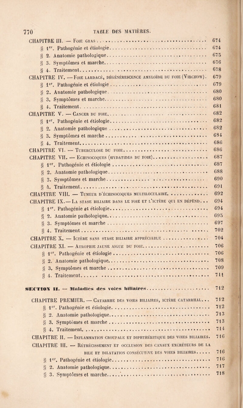CHAPITRE III. — Foie gras .. § 1er. Pathogénie et étiologie....... .. § 2. Anatomie pathologique. . § 3. Symptômes et marche. § 4. Traitement.. CHAPITRE IV. — Foie lardacé, dégénérescence amyloïde du foie (Virchow). § 1er. Pathogénie et étiologie.... § 2. Anatomie pathologique. .. § 3. Symptômes et marche........ § 4. Traitement...• CHAPITRE V. — Cancer du foie» .. § 1er. Pathogénie et étiologie. § 2. Anatomie pathologique... § 3. Symptômes et marche..... § 4. Traitement...... CHAPITRE VI. — Tuberculose du foie. .... CHAPITRE VII. — Echinocoques (hydatides du foie).. § 1er. Pathogénie et étiologie... § 2. Anatomie pathologique..... § 3. Symptômes et marche .... § 4. Traitement.. .. CHAPITRE VIII. — Tumeur d’échinocoques multiloculaire.. CHAPITRE IX.—La stase biliaire dans le foie et l’ictère qui en dépend. .. § 1er. Pathogénie et étiologie.. § 2. Anatomie pathologique..... § 3. Symptômes et marche... § 4. Traitement. ... CHAPITRE X. — Ictère sans stase biliaire appréciable.. CHAPITRE XI. — Atrophie jaune aigue du foie. § 1er. Pathogénie et étiologie. § 2. Anatomie pathologique... § 3. Symptômes et marche ....« S 4. Traitement. ..... .......... 674 674 675 676 678 679 679 680 680 681 682 682 682 684 686 686 687 687 688 690 691 692 694 694 695 697 702 704 706 706 708 709 711 §EClIOM il. Maladies des voies biliaires. .... 712 CHAPITRE PREMIER. — Catarrhe des voies biliaires, ictère catarrhal. ., 712 § Ier« Pathogénie et étiologie... 712 § 2. Anatomie pathologique.» 713 § 3. Symptômes et marche... 713 8 4. Traitement. 714 CHAPITRE II. — Inflammation croupale et diphthéritique des voies biliaires. 716 CHAPITRE III. — Rétrécissement et occlusion des canaux excréteurs de la BILE ET DILATATION CONSÉCUTIVE DES VOIES BILIAIRES. 716 § 1er. Pathogénie et étiologie.... 716 § 2. Anatomie pathologique... 717 § 3. Symptômes et marche.'........ 718
