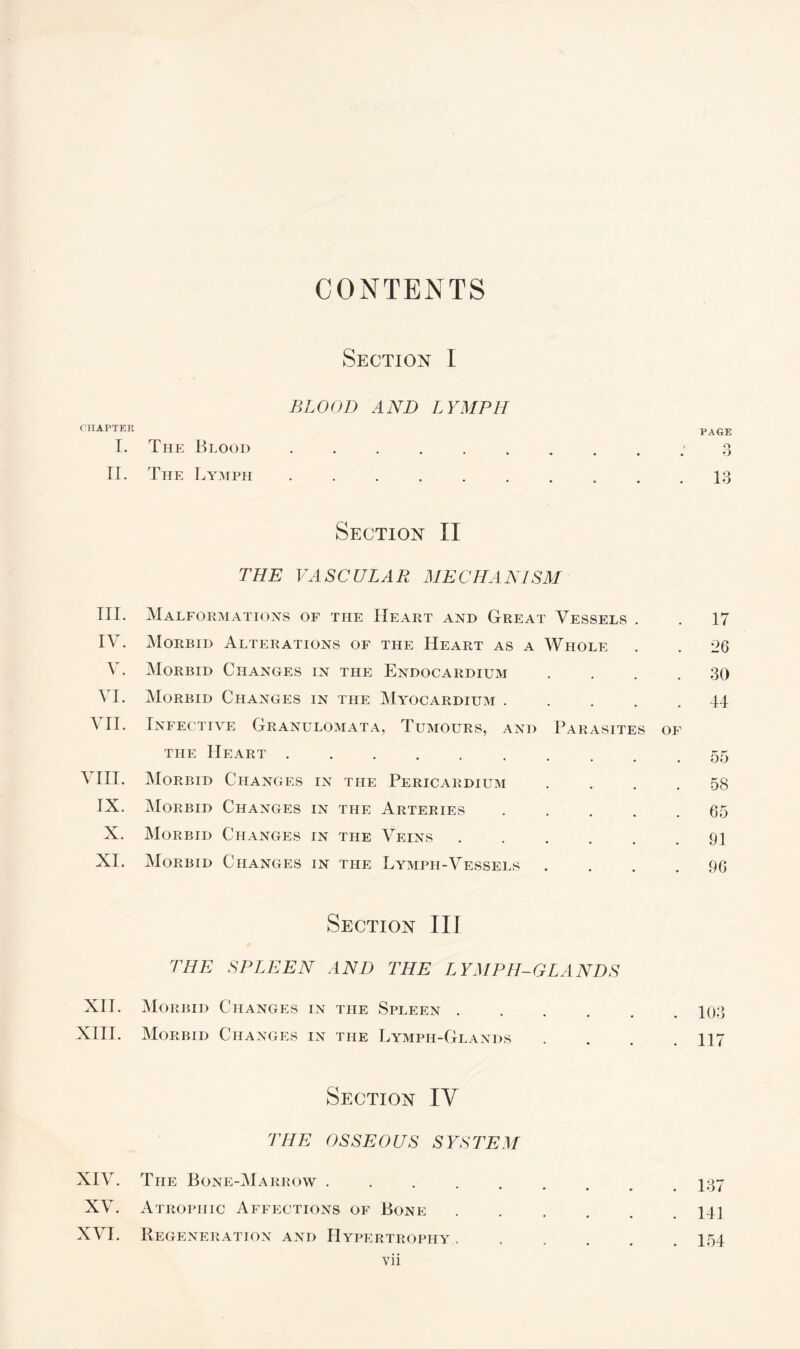 CONTENTS CHAPTER I. ir. m. IV. v. VI. VII. VIII. ix. x. XI. XII. XIII. XIV. XV. XVI. Section I BLOOD AND LYMPH The Blood The Lymph Section II THE VASCULAR MECHANISM Malformations of the Heart and Great Vessels . Morbid Alterations of the Heart as a Whole Morbid Changes in the Endocardium . Morbid Changes in the Myocardium . Infective Granulomata, Tumours, and Parasites of the Heart .......... Morbid Changes in the Pericardium . . . . Morbid Changes in the Arteries . . . . . Morbid Changes in the Veins. Morbid Changes in the Lymph-Vessels . . . . Section III THE SPLEEN AND THE LYMPH-GLANDS Morbid Changes in the Spleen. Morbid Changes in the Lymph-Glands .... Section IV THE OSSEOUS SYSTEM The Bone-Marrow . *••••« Atrophic Affections of Bone ..... Regeneration and Hypertrophy..... vii PAGE Q o 13 17 26 30 44 55 58 65 91 96 103 117 137 141 154