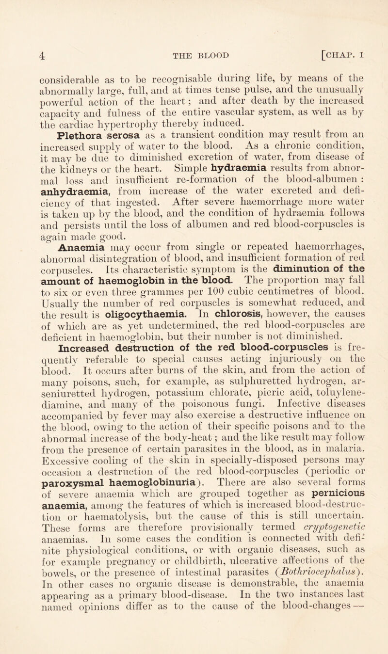 considerable as to be recognisable during life, by means of the abnormally large, full, and at times tense pulse, and the unusually powerful action of the heart; and after death by the increased capacity and fulness of the entire vascular system, as well as by the cardiac hypertrophy thereby induced. . Plethora serosa as a transient condition may result from an increased supply of water to the blood. As a chronic condition, it may be due to diminished excretion of water, from disease of the kidneys or the heart. Simple hydraemia results from abnor¬ mal loss and insufficient re-formation of the blood-albumen : anhydraemia, from increase of the water excreted and defi¬ ciency of that ingested. After severe haemorrhage more water is taken up by the blood, and the condition of hydraemia follows and persists until the loss of albumen and red blood-corpuscles is again made good. Anaemia may occur from single or repeated haemorrhages, abnormal disintegration of blood, and insufficient formation of red corpuscles. Its characteristic symptom is the diminution of the amount of haemoglobin in the blood. The proportion may fall to six or even three grammes per 100 cubic centimetres of blood. Usually the number of red corpuscles is somewhat reduced, and the result is oligocythaemia. In chlorosis, however, the causes of which are as yet undetermined, the red blood-corpuscles are deficient in haemoglobin, but their number is not diminished. Increased destruction of the red blood-corpuscles is fre¬ quently referable to special causes acting injuriously on the blood. It occurs after burns of the skin, and from the action of many poisons, such, for example, as sulphuretted hydrogen, ar- seniuretted hydrogen, potassium chlorate, picric acid, toluylene- diamine, and many of the poisonous fungi. Infective diseases accompanied by fever may also exercise a destructive influence on the blood, owing to the action of their specific poisons and to the abnormal increase of the body-heat; and the like result may follow from the presence of certain parasites in the blood, as in malaria. Excessive cooling of the skin in specially-disposed persons may occasion a destruction of the red blood-corpuscles (periodic or paroxysmal haemoglobinuria). There are also several forms of severe anaemia which are grouped together as pernicious anaemia, among the features of which is increased blood-destruc¬ tion or haematolysis, but the cause of this is still uncertain. These forms are therefore provisionally termed crypto genetic anaemias. In some cases the condition is connected with defi: nite physiological conditions, or with organic diseases, such as for example pregnancy or childbirth, ulcerative affections of the bowels, or the presence of intestinal parasites (Bothriocephalus). In other cases no organic disease is demonstrable, the anaemia appearing as a primary blood-disease. In the two instances last named opinions differ as to the cause of the blood-changes —