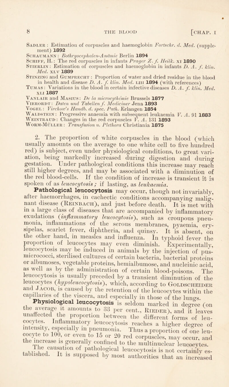 Sadler : Estimation of corpuscles and haemoglobin Fortschr. d. Med. (supple¬ ment) 1892 Schaumann : Bothryocephalen-Anämie Berlin 1894 Schiff, H.: The red corpuscles in infants Prager Z. f Heilk. xi 1890 Stierlin : Estimation of corpuscles and haemoglobin in infants D. A. f. klin. Med. xlv 1889 Stinzing and Gumprecht : Proportion of water and dried residue in the blood in health and disease D. A. f. Hin. Med. liii 1894 (with references) Tumas : Variations in the blood in certain infective diseases D. A. f. klin. Med. xli 1887 Vanlair and Masius: De la microcythemie Brussels 1877 Vierordt: Daten und Tabellen f. Mediciner Jena 1893 Vogel : Virchow’s Handb. d. spec. Path. Erlangen 1854 Waldstein: Progressive anaemia with subsequent leukaemia V. A. 91 1883 Weintraud: Changes in the red corpuscles V. A. 131 1893 Worm-Müller: Transfusion u. Plethora Christiania 1875 2. The proportion of white corpuscles in the blood (which usually amounts on the average to one white cell to five hundred red) is subject, even under physiological conditions, to great vari¬ ation, being markedly increased during digestion and during gestation. Under pathological conditions this increase may reach still higher degrees, and may be associated with a diminution of the red blood-cells. If the condition of increase is transient it is spoken of as leucocytosis ; if lasting, as leukaemia. Pathological leucocytosis may occur, though not invariably, after haemorrhages, in cachectic conditions accompanying malig¬ nant disease (Reinbach), and just before death. It is met with in a large class of diseases that are accompanied by inflammatory exudations (inflammatory leucocytosis), such as croupous pneu¬ monia, inflammations of the serous membranes, pyaemia, ery¬ sipelas, scarlet fever, diphtheria, and quinsy. It is absent, on the other hand, in measles and influenza. In typhoid fever the piopoition of leucocytes may even diminish. Experimentally, leucocytosis may be induced in animals by the injection of pus- micrococci, sterilised cultures of certain bacteria, bacterial proteins oi albumoses, vegetable proteins, hemialbumose, and nucleinic acid, as well as by the administration of certain blood-poisons. The leucocytosis is usually preceded by a transient diminution of the eucocytes (hypoleucocytosis), which, according to Goldscheider and Jacob, is caused by the retention of the leucocytes within the capdiaries of the viscera, and especially in those of the lungs. Physiological leucocytosis is seldom marked in degree (on «Hi averagB it amounts to 33 per cent., Kieder), and it leaves unaffected the proportion between the different forms of leu¬ cocytes Inflammatory leucocytosis reaches a higher degree of intensity, especially in pneumonia. Thus a proportion of one leu- cocy e to 101, 01 even to 15 or 20 red corpuscles, may occur, and the increase is generally confined to the multinuelear leucocytes. tahlidoUT °f pathol°gloal leucocytosis is not certainly es¬ tablished. It is supposed by most authorities that an increased