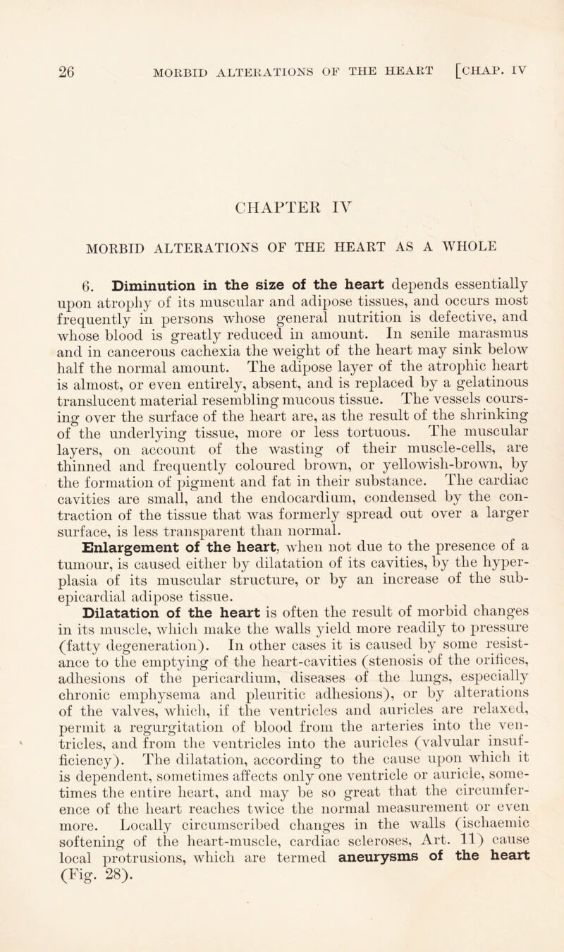 CHAPTER IV MORBID ALTERATIONS OF THE HEART AS A WHOLE 6. Diminution in the size of the heart depends essentially upon atrophy of its muscular and adipose tissues, and occurs most frequently in persons whose general nutrition is defective, and whose blood is greatly reduced in amount. In senile marasmus and in cancerous cachexia the weight of the heart may sink below half the normal amount. The adipose layer of the atrophic heart is almost, or even entirely, absent, and is replaced by a gelatinous translucent material resembling mucous tissue. The vessels cours¬ ing over the surface of the heart are, as the result of the shrinking of the underlying tissue, more or less tortuous. The muscular layers, on account of the wasting of their muscle-cells, are thinned and frequently coloured brown, or yellowish-brown, by the formation of pigment and fat in their substance. The cardiac cavities are small, and the endocardium, condensed by the con¬ traction of the tissue that was formerly spread out over a larger surface, is less transparent than normal. Enlargement of the heart, when not due to the presence of a tumour, is caused either by dilatation of its cavities, by the hyper¬ plasia of its muscular structure, or by an increase of the sub¬ epicardial adipose tissue. Dilatation of the heart is often the result of morbid changes in its muscle, which make the walls yield more readily to pressure (fatty degeneration). In other cases it is caused by some resist¬ ance to the emptying of the heart-cavities (stenosis of the orifices, adhesions of the pericardium, diseases of the lungs, especially chronic emphysema and pleuritic adhesions), or by alterations of the valves, which, if the ventricles and auricles are relaxed, permit a regurgitation of blood from the arteries into the ven¬ tricles, and from the ventricles into the auricles (valvular insuf¬ ficiency). The dilatation, according to the cause upon which it is dependent, sometimes affects only one ventricle or auricle, some¬ times the entire heart, and may be so great that the circumfer¬ ence of the heart reaches twice the normal measurement or even more. Locally circumscribed changes in the walls (ischaemic softening of the heart-muscle, cardiac scleroses, Art. 11) cause local protrusions, which are termed aneurysms of the heart (Fig. 28).