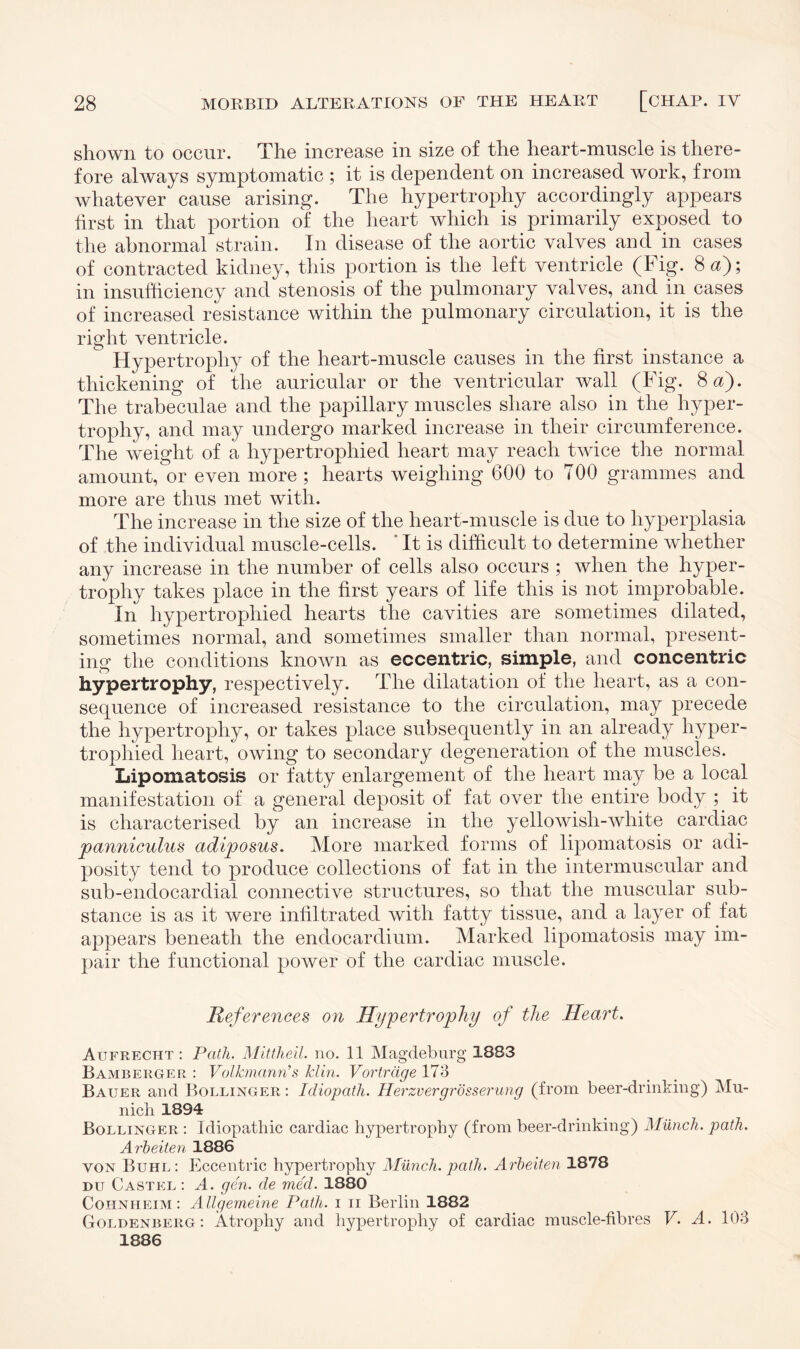 shown to occur. The increase in size of the heart-muscle is there¬ fore always symptomatic ; it is dependent on increased work, from whatever cause arising. The hypertrophy accordingly appears first in that portion of the heart which is primarily exposed to the abnormal strain. In disease of the aortic valves and in cases of contracted kidney, this portion is the left ventricle (Fig. 8 a); in insufficiency and stenosis of the pulmonary valves, and in cases of increased resistance within the pulmonary circulation, it is the right ventricle. Hypertrophy of the heart-muscle causes in the first instance a thickening of the auricular or the ventricular wall (Fig. 8 a). The trabeculae and the papillary muscles share also in the hyper¬ trophy, and may undergo marked increase in their circumference. The weight of a hypertrophied heart may reach twice the normal amount, or even more ; hearts weighing 600 to TOO grammes and more are thus met with. The increase in the size of the heart-muscle is due to hyperplasia of the individual muscle-cells. It is difficult to determine whether any increase in the number of cells also occurs ; when the hyper¬ trophy takes place in the first years of life this is not improbable. In hypertrophied hearts the cavities are sometimes dilated, sometimes normal, and sometimes smaller than normal, present¬ ing the conditions known as eccentric, simple, and concentric hypertrophy, respectively. The dilatation of the heart, as a con¬ sequence of increased resistance to the circulation, may precede the hypertrophy, or takes place subsequently in an already hyper¬ trophied heart, owing to secondary degeneration of the muscles. Lipomatosis or fatty enlargement of the heart may be a local manifestation of a general deposit of fat over the entire body ; it is characterised by an increase in the yellowish-white cardiac panniculus adiposus. More marked forms of lipomatosis or adi¬ posity tend to produce collections of fat in the intermuscular and sub-endocardial connective structures, so that the muscular sub¬ stance is as it were infiltrated with fatty tissue, and a layer of fat appears beneath the endocardium. Marked lipomatosis may im¬ pair the functional power of the cardiac muscle. References on Hypertrophy of the Heart. Aufrecht : Path. Mittheil. no. 11 Magdeburg 1883 Bamberger : Volkmann’s klin. Vorträge 173 Bauer and Bollinger : Idiopath. Herzvergrösserung (from beer-drinking) Mu¬ nich 1894 Bollinger : Idiopathic cardiac hypertrophy (from beer-drinking) Münch, path. Arbeiten 1886 von Buhl: Eccentric hypertrophy Münch, path. Arbeiten 1878 du Castel : A. gen. de med. 1880 Cohnheim: Allgemeine Path, i n Berlin 1882 Goldenberg: Atrophy and hypertrophy of cardiac muscle-fibres V. A. 103 1886