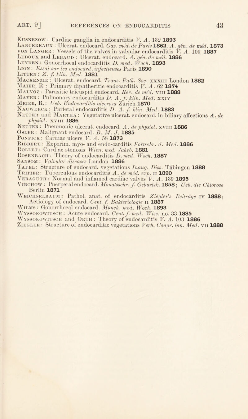 Ivusnezow : Cardiac ganglia in endocarditis V. A. 132 1893 Lancereaux : Ulcerat. endocard. Gaz. med. de Paris 1862, A. gen. de med. 1873 von Langer: Vessels of the valves in valvular endocarditis V. A. 109 1887 Ledoux and Lebaud : Ulcerat. endocard. A. gen. de med. 1886 Leyden : Gonorrhoeal endocarditis D. med. Woch. 1893 Lion : Essai sur les endocard. infectieuses Paris 1890 Litten: Z.f Hin. Med. 1881 Mackenzie : Ulcerat. endocard. Trans. Path. Soc. xxxm London 1832 Maier, R.: Primary diphtheritic endocarditis V. A. 62 1874 Malvoz : Parasitic tricuspid endocard. Rev. de med. vm 1888 Mayer : Pulmonary endocarditis D. A . f. Hin. Med. xxiv Meier, R.: Ueh. Endocarditis ulcerosa Zürich 1870 Nauwerck : Parietal endocarditis D. A.f. Hin. Med. 1883 Netter and Martha : Vegetative ulcerat. endocard. in biliary affections A. de physiol, xviii 1886 Netter : Pneumonic ulcerat. endocard. A. de physiol, xviii 1886 Osler: Malignant endocard. B. M. J. 1885 Ponfick: Cardiac ulcers V. A. 58 1873 Ribbert : Experim. myo- and endo-carditis Fortschr. d. Med. 1886 Rollet : Cardiac stenosis Wien. med. Jahrh. 1881 Rosenbach : Theory of endocarditis D. med. Woch. 1887 Sansom : Valvular diseases London 1886 Tafel : Structure of endocard. vegetations Inaug. Diss. Tübingen 1888 Tripier: Tuberculous endocarditis A. de med. exp. ii 1890 Veraguth : Normal and inflamed cardiac valves V. A. 139 1895 Virchow : Puerperal endocard. Monatsschr. f. Gehurtsk. 1858; Ueh. die Chlorose Berlin 1871 Weichselbaum: Pathol, anat. of endocarditis Ziegler’s Beiträge iv 1888; Aetiology of endocard. Cent. f. Bakteriologie ii 1887 Wilms: Gonorrhoeal endocard. Münch, med. Woch. 1893 Wyssokowitsch : Acute endocard. Cent. /, med. Wiss. no. 33 1885 Wyssokowitsch and Orth: Theory of endocarditis V. A. 103 1886 Ziegler : Structure of endocarditic vegetations Verb. Congr. inn. Med. vii 1888