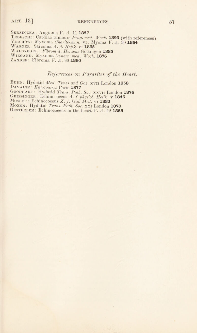 Skrzeczka: Angioma V. A. 11 1857 Tedeschi: Cardiac tumours Prag. med. Woch. 1893 (with references) Virchow: Myxoma Charite-Ann. vi; Myoma V. A. 30 1864 Wagner: Sarcoma A. d. Heilk. vi 1865' Waldvogel : Fibrom d. Herzens Gottingen 1885 Wiegand: Myxoma Oesterr. med. Woch. 1876 Zander : Fibroma V. A. 80 1880 Ref erences on Parasites of the Heart. Budd : Hydatid Med. Times and Gaz. xvii London 1858 Davaine: Entozoaires Paris 1877 Goodhart : Hydatid Trans. Path. Soc. xxvii London 1876 Griesinger : Echinococcus A. f.physiol. Heilk. v 1846 Mosler : Echinococcus Z. f. Min. Med. vi 1883 Moxon : Hydatid Trans. Path. Soc. xxi London 1870 Oesterlen: Echinococcus in the heart V. A. 42 1868