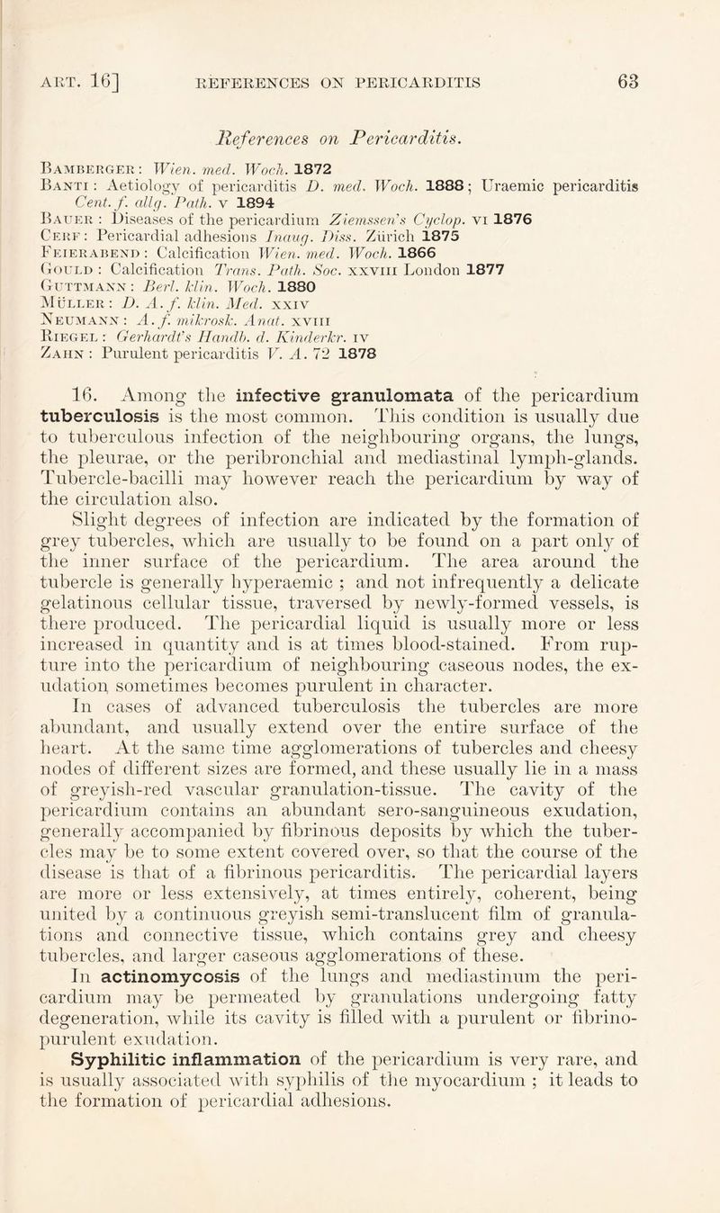 References on Pericarditis. o Bamberger: Wien. med. Woch. 1872 Banti : Aetiology of pericarditis D. med, Woch. 1888; Uraemic pericarditis Cent. f. allg. Path, v 1894 Bauer : Diseases of the pericardium Ziemssen’s Cyclop, vi 1876 Cere: Pericardial adhesions Inaug. Piss. Zürich i.875 Feierabend: Calcification Wien. med. Woch. 1866 Gould : Calcification Trans. Path. Soc. xxvm London 1877 Guttmann: Perl. Hin. Woch. 1880 Müller: D. A. f. Hin. Med. xxiv Neumann : A. f. mikrosk. Anat. xyiii Riegel : Gerhardts Handh. d. KinderTcr. iv Zahn : Purulent pericarditis V. A. 72 1878 16. Among the infective granulomata of the pericardium tuberculosis is the most common. This condition is usually due to tuberculous infection of the neighbouring organs, the lungs, the pleurae, or the peribronchial and mediastinal lympli-glands. Tubercle-bacilli may however reach the pericardium by way of the circulation also. Slight degrees of infection are indicated by the formation of grey tubercles, which are usually to be found on a part only of the inner surface of the pericardium. The area around the tubercle is generally hyperaemic ; and not infrequently a delicate gelatinous cellular tissue, traversed by newly-formed vessels, is there produced. The pericardial liquid is usually more or less increased in quantity and is at times blood-stained. From rup¬ ture into the pericardium of neighbouring caseous nodes, the ex¬ udation sometimes becomes purulent in character. In cases of advanced tuberculosis the tubercles are more abundant, and usually extend over the entire surface of the heart. At the same time agglomerations of tubercles and cheesy nodes of different sizes are formed, and these usually lie in a mass of greyish-red vascular granulation-tissue. The cavity of the pericardium contains an abundant sero-sanguineous exudation, generally accompanied by fibrinous deposits by which the tuber¬ cles may be to some extent covered over, so that the course of the disease is that of a fibrinous pericarditis. The pericardial layers are more or less extensively, at times entirely, coherent, being united by a continuous greyish semi-translucent film of granula¬ tions and connective tissue, which contains grey and cheesy tubercles, and larger caseous agglomerations of these. In actinomycosis of the lungs and mediastinum the peri¬ cardium may be permeated by granulations undergoing fatty degeneration, while its cavity is filled with a purulent or fibrino- purulent exudation. Syphilitic inflammation of the pericardium is very rare, and is usually associated with syphilis of the myocardium ; it leads to the formation of pericardial adhesions.