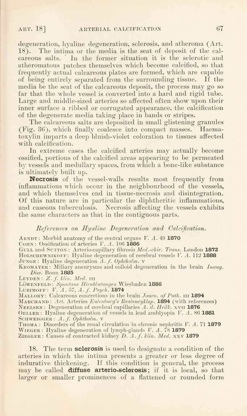 degeneration, hyaline degeneration, sclerosis, and atheroma (Art. 18). The intima or the media is the seat of deposit of the cal¬ careous salts. * In the former situation it is the sclerotic and atheromatous patches themselves which become calcified, so that frequently actual calcareous plates are formed, which are capable of being entirely separated from the surrounding tissue. If the media be the seat of the calcareous deposit, the process may go so far that the whole vessel is converted into a hard and rigid tube. Large and middle-sized arteries so affected often show upon their inner surface a ribbed or corrugated appearance, the calcification of the degenerate media taking place in bands or stripes. The calcareous salts are deposited in small glistening granules (Fig. 86), which finally coalesce into compact masses. Haema- toxylin imparts a deep bluish-violet coloration to tissues affected with calcification. In extreme cases the calcified arteries may actually become ossified, portions of the calcified areas appearing to be permeated by vessels and medullary spaces, from which a bone-like substance is ultimately built up. Necrosis of the vessel-walls results most frequently from inflammations which occur in the neighbourhood of the vessels, and which themselves end in tissue-necrosis and disintegration. Of this nature are in particular the diphtheritic inflammations, and caseous tuberculosis. Necrosis affecting the vessels exhibits the same characters as that in the contiguous parts. References on Hyaline Degeneration and Calcification. Arndt: Morbid anatomy of the central organs V. A. 49 1870 Cohn: Ossification of arteries V. A. 106 1886 Gull and Sutton : Arterio-capillary fibrosis Med.-chir. Trans. London 1872 Holschewnikoff : Hyaline degeneration of cerebral vessels V. A. 112 1888 Junge: Hyaline degeneration A.f. Ophthalm. v Keomayer : Miliary aneurysms and colloid degeneration in the brain Inaug. Diss. Bonn 1885 Leyden: Z.f. klin. Med. nr Löwenfeld: Spontane Hirnblutungen Wiesbaden 1886 Lubimoff : V. A. 57, A.f. Psych. 1874 Mallory: Calcareous concretions in the brain Journ. of Path, in 1894 Marchand : Art. Arteries Eulenburg’s Realencyklop. 1894 (with references) Neelsen: Degeneration of cerebral capillaries A. d. Heilk. xvir 1876 Oeller : Hyaline degeneration of vessels in lead amblyopia V. A. 86 1881 Schweigger : A.f. Ophthalm. v Thoma : Disorders of the renal circulation in chronic nephritis V. A. 71 1879 Wieger : Hyaline degeneration of lymph-glands V. A. 78 1879 Ziegler: Causes of contracted kidney D. A. f. klin. Med. xxv 1879 18. The term sclerosis is used to designate a condition of the arteries in which the intima presents a greater or less degree of indurative thickening. If this condition is general, the process may be called diffuse arterio-sclerosis; if it is local, so that larger or smaller prominences of a flattened or rounded form
