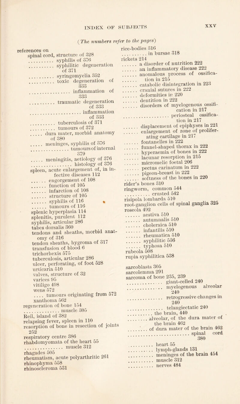 {The numbers refer to the pages) references on spinal cord, structure of 328 . syphilis of 376 . .. syphilitic degeneration of 371 . syringomyelia 352 ... toxic degeneration of qqq ooo . inflammation of 333 . traumatic degeneration of 333 .inflammation of 333 . tuberculosis of 371 . tumours of 372 . dura mater, morbid anatomy of 380 . meninges, syphilis of 376 . .. tumours of internal 379 . meningitis, aetiology of 376 . histology of 376 spleen, acute enlargement of, in in¬ fective diseases 112 . engorgement of 108 . function of 105 . infarction of 108 . structure of 105 . syphilis of 116 * . tumours of 116 splenic hyperplasia 114 splenitis, purulent 112 syphilis, articular 286 tabes dorsalis 360 tendons and sheaths, morbid anat¬ omy of 316 tendon sheaths, hygroma of 317 transfusion of blood 6 trichorhexis 575 tuberculosis, articular 286 ulcer, perforating, of foot 528 urticaria 510 valves, structure of 32 varices 95 vitiligo 498 wens 572 .... tumours originating from 572 xanthoma 562 regeneration of bone 154 .muscle 305 Red, island of 382 relapsing fever, spleen in 110 resorption of bone in resection of joints 252 respiratory centre 386 rhabdomyomata of the heart 55 . muscle 312 rhagades 505 rheumatism, acute poly arthritic 261 rhinophyma 558 rhinoscleroma 531 rice-bodies 316 .in bursae 318 rickets 214 . a disorder of nutrition 222 an inflammatory disease 222 . anomalous process of ossifica- . tion in 215 .catabolic disintegration in 223 .cranial sutures in 222 .deformities in 220 .dentition in 222 disorders of myelogenous ossifi¬ cation in 217 .periosteal ossifica¬ tion in 217 displacement of epiphyses in 221 enlargement of zone of prolifer¬ ating cartilage in 217 . fontanelles in 222 funnel-shaped thorax in 222 . hyperaemia of bones in 222 .lacunar resorption in 215 .micromelic foetal 206 . pectus carinatum in 222 . pigeon-breast in 222 ’. softness of the bones in 220 rider’s bones 310 ringworm, common 544 .crusted 542 risipola lombarda 510 root-ganglion cells of spinal ganglia 325 roseola 492 .. aestiva 510 . autumnalis 510 ...... choleraica 510 . infantilis 510 . rheumatica 510 . syphilitic 536 . typhosa 510 rubeola 508 rupia syphilitica 538 sarcoblasts 305 sarcolemma 291 sarcoma of bone 235, 239 . .. giant-celled 240 .. myelogenous alveolar 240 . retrogressive changes in- 240 .. telangiectatic 240 .the brain, 440 ’.alveolar, of the dura mater of the brain 462 .'... of dura mater of the brain 462 .spinal cord . 380 .. heart 55 . lymph-glands 131 . meninges of the brain 454 .muscle 312 . nerves 484