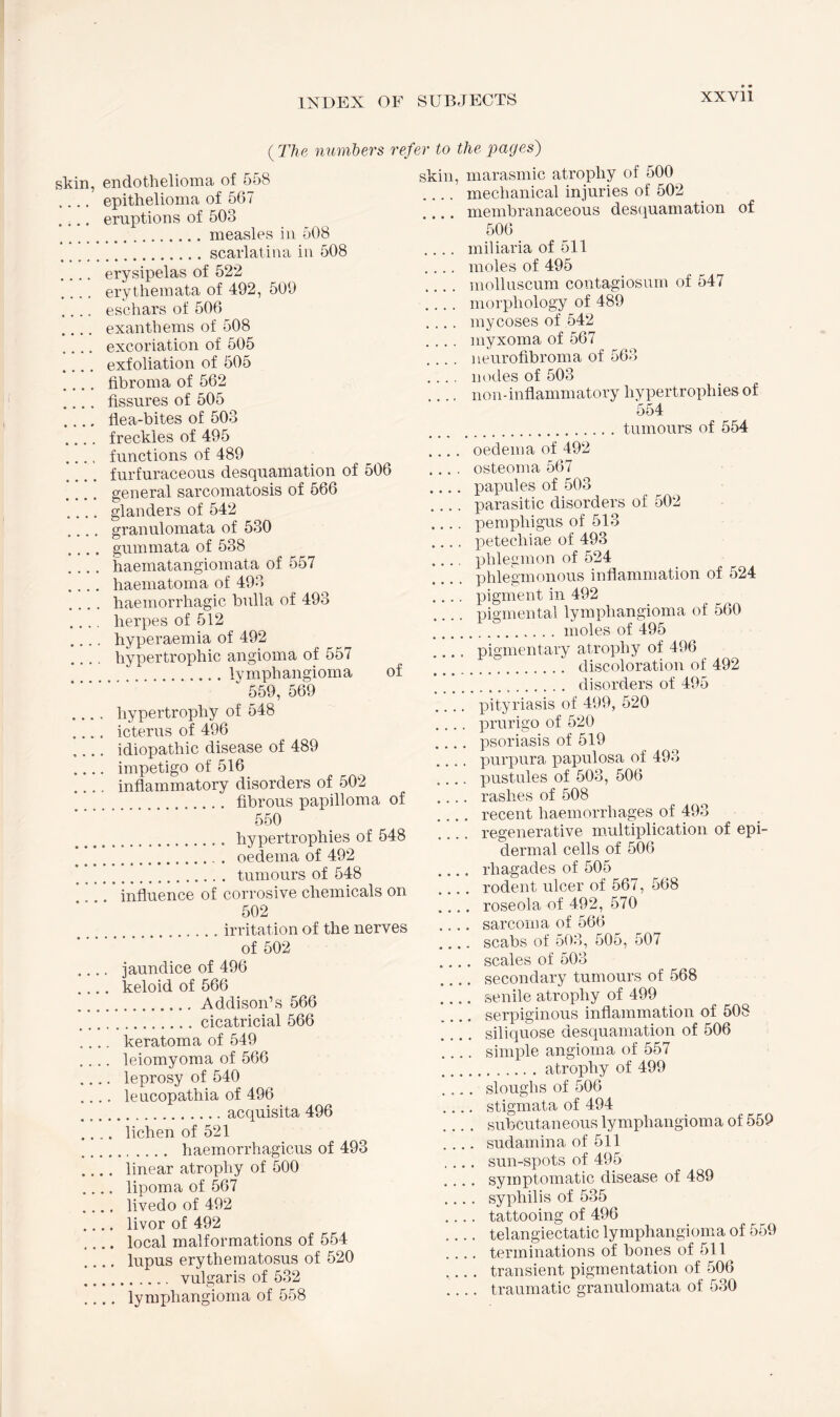 ( The numbers refer to the pages) skin, endothelioma of 558 .... epithelioma of 567 .... eruptions of 503 .measles in 508 .scarlatina in 508 .... erysipelas of 522 .... erythemata of 492, 509 .... eschars of 506 .... exanthems of 508 .... excoriation of 505 .... exfoliation of 505 .... fibroma of 562 .... fissures of 505 _ flea-bites of 503 .... freckles of 495 .... functions of 489 furfuraceous desquamation of 506 general sarcomatosis of 566 .... glanders of 542 .... granulomata of 530 .... gummata of 538 .... haematangiomata of 557 .... haematoma of 493 .... haemorrhagic bulla of 493 .... herpes of 512 .... hyperaemia of 492 hypertrophic angioma of 557 .lymphangioma of  559, 569 .... hypertrophy of 548 .... icterus of 496 .... idiopathic disease of 489 .... impetigo of 516 .... inflammatory disorders of 502 . fibrous papilloma of 550 . hypertrophies of 548 .. . oedema of 492 ’ .. tumours of 548 influence of corrosive chemicals on 502 .irritation of the nerves of 502 .... jaundice of 496 .... keloid of 566 .Addison’s 566 .cicatricial 566 .... keratoma of 549 .... leiomyoma of 566 .... leprosy of 540 .... leucopathia of 496 .acquisita 496 .... lichen of 521 . haemorrhagicus of 493 .... linear atrophy of 500 .... lipoma of 567 .... livedo of 492 .... livor of 492 .... local malformations of 554 .... lupus erythematosus of 520 . vulgaris of 532 .... lymphangioma of 558 skin, marasmic atrophy of 500 .... mechanical injuries of 502 .... membranaceous desquamation of 506 .... miliaria of 511 .... moles of 495 .... molluscum contagiosum of 547 .... morphology of 489 .... mycoses of 542 .... myxoma of 567 .... neurofibroma of 563 .... nodes of 503 _ lion-inflammatory hypertrophies of 554 .tumours of 554 .... oedema of 492 .... osteoma 567 .... papules of 503 _ parasitic disorders of 502 .... pemphigus of 513 .... petechiae of 493 .... phlegmon of 524 phlegmonous inflammation of 524 .... pigment in 492 .... pigmental lymphangioma of 560 .. moles of 495 .... pigmentary atrophy of 496 .. discoloration of 492 ... disorders of 495 .... pityriasis of 499, 520 .... prurigo of 520 .... psoriasis of 519 _ purpura papulosa of 493 .... pustules of 503, 506 .... rashes of 508 .... recent haemorrhages of 493 regenerative multiplication of epi¬ dermal cells of 506 _ rliagades of 505 .... rodent ulcer of 567, 568 .... roseola of 492, 570 .... sarcoma of 566 .... scabs of 503, 505, 507 .... scales of 503 .... secondary tumours of 568 .... senile atrophy of 499 .... serpiginous inflammation of 508 _ siliquose desquamation of 506 .... simple angioma of 557 .atrophy of 499 .... sloughs of 506 .... stigmata of 494 .... subcutaneous lymphangioma of 559 .... sudamina of 511 .... sun-spots of 495 .... symptomatic disease of 489 .... syphilis of 535 .... tattooing of 496 .... telangiectatic lymphangioma of 559 .... terminations of bones of 511 .... transient pigmentation of 506 .... traumatic granulomata of 530
