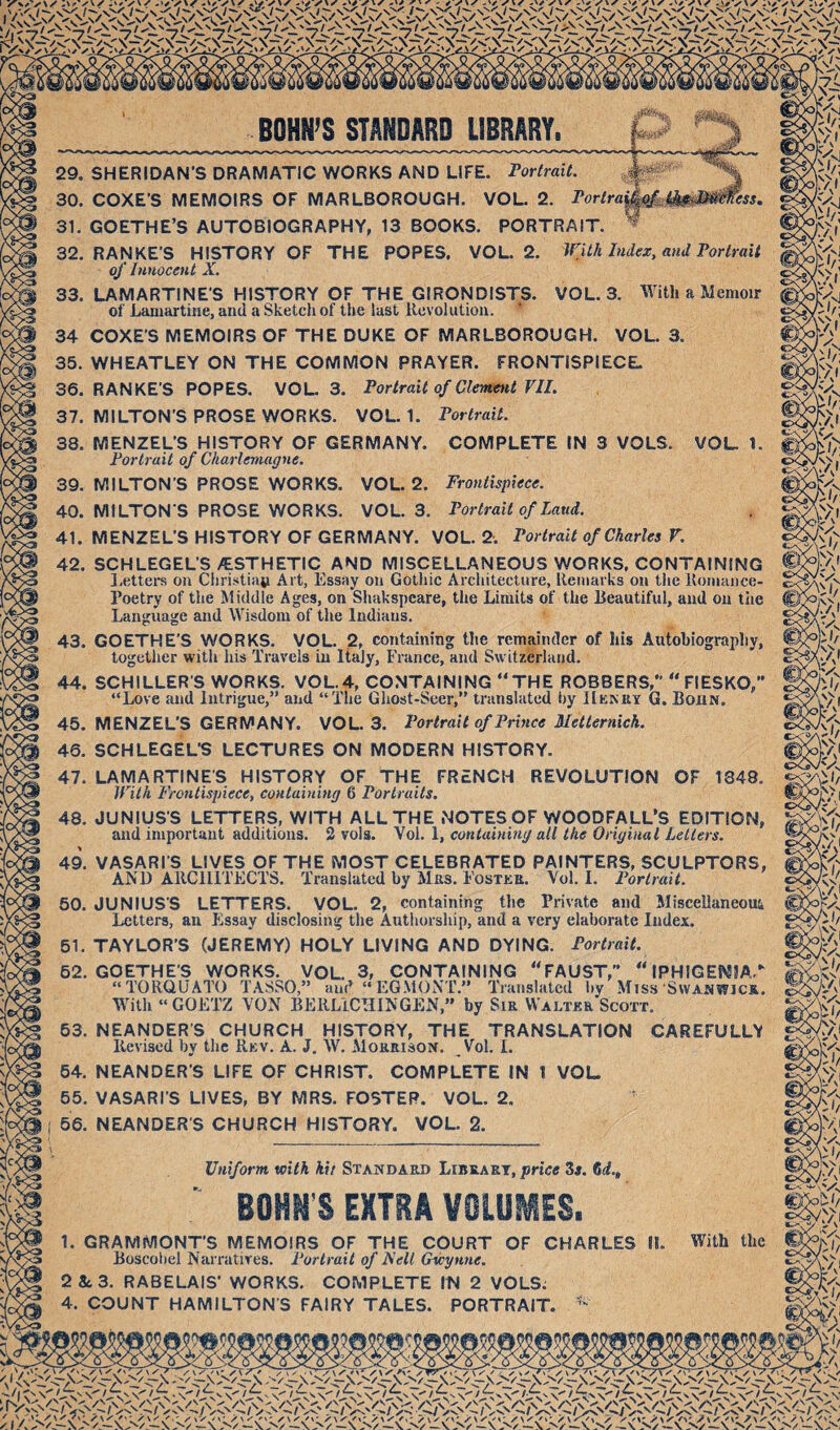 29. 30. 31. 32. 33. 34 35. 36. 37. 38. 39. 40. 41. 42. ess» SHERIDAN’S DRAMATIC WORKS AND LIFE. Fortrait. COKE’S MEMOIRS OF MARLBOROUGH. VOL. 2. Forlrai GOETHE’S AUTOBIOGRAPHY, 13 BOOKS. PORTRAIT. RANKE’S HISTORY OF THE POPES. VOL. 2. WUh Index, and Portrait of Innocent X. LAMARTINE’S HISTORY OF THE GIRONDISTS. VOL. 3. With a Memoir of Lamartine, and a Sketch of the last Revolution. COKE’S MEMOIRS OF THE DUKE OF MARLBOROUGH. VOL. 3. WHEATLEY ON THE COMMON PRAYER. FRONTISPIECE. RANKE’S POPES. VOL. 3. Portrait of Clement VIL MILTON’S PROSE WORKS. VOL. 1. Portrait. MENZEL’S HISTORY OF GERMANY. COMPLETE IN 3 VOLS. VOL. 1. Portrait of Charlemagne. MILTON’S PROSE WORKS. VOL. 2. Frontispiece. MILTONS PROSE WORKS. VOL. 3. Portrait of Laud. MENZEL’S HISTORY OF GERMANY. VOL. 2. Portrait of Charles V. SCHLEGEL’S /ESTHETIC AND MISCELLANEOUS WORKS, CONTAINING l.ettei’s on Christiati Art, Essay on Gothic Architecture, Remarks on the Romance- Poetry of the Middle Ages, on Shakspcare, the Limits of the Beautiful, and on the Language and Wisdom of the Indians. GOETHE’S WORKS. VOL. 2, containing the remainder of his Autohiograpliy, together with his Travels in Italy, France, and Switzerland. 43. 44. SCHILLERS WORKS. VOL.4, CONTAINING THE ROBBERS,” FIESKO, “Love and Intrigue,” and “The Ghost-Seer,” translated liy Illi^KY G. Boaw. MENZEL’S GERMANY. VOL. 3. Portrait of Prince Metternich. SCHLEGEL’S LECTURES ON MODERN HISTORY. LAMARTINES HISTORY OF THE FRENCH REVOLUTION OF 1848. With Frontispiece, containing 6 Portraits. JUNIUS'S LETTERS, WITH ALL THE NOTES OF WOODFALL’S EDITION, and important additions. 2 vols. Vol. 1, containing all the Original Letters. VASARI'S LIVES OF THE MOST CELEBRATED PAINTERS, SCULPTORS, AND ARClllTFCTS. Translated by Mas. Fostkk. Vol. 1. Portrait. JUNIUS'S LETTERS. VOL. 2, containing the Private and Miscellaneom letters, an Essay disclosing the Authorship, and a very elaborate Index. TAYLOR’S (JEREMY) HOLY LIVING AND DYING. Portrait. GOETHE'S WORKS. VOL. 3, CONTAINING “FAUST,_IPHIGEMIA.” 45. 46. 47. 48. 49. 50. 51. 62. 53. 64. 65. 66. “TORQUATO T,\8S0,” and “ EG.MONT.” Translated by Miss SvvAMWiCA. With “ GOETZ VON BERLfCHINGEN,” by Siu Waltkr Scott. NEANDER’S CHURCH HISTORY, THE TRANSLATION CAREFULLY Revised by the Rkv. A. J, W. Mokkison. Vol. 1. NEANDER’S LIFE OF CHRIST. COMPLETE IN 1 VOL VASARI’S LIVES, BY MRS. FOSTER. VOL. 2. NEANDER’S CHURCH HISTORY. VOL. 2. Uniform with kit Standard Libraet, price 3tf. 6rf., BOHN’S EXTRA VOLUMES. 1. GRAMMONT’S MEMOIRS OF THE COURT OF CHARLES 11. Boscohel Narratives. Portrait of Fell Gwynne. 2 Sc 3. RABELAIS’ WORKS. COMPLETE IN 2 VOLS; With the