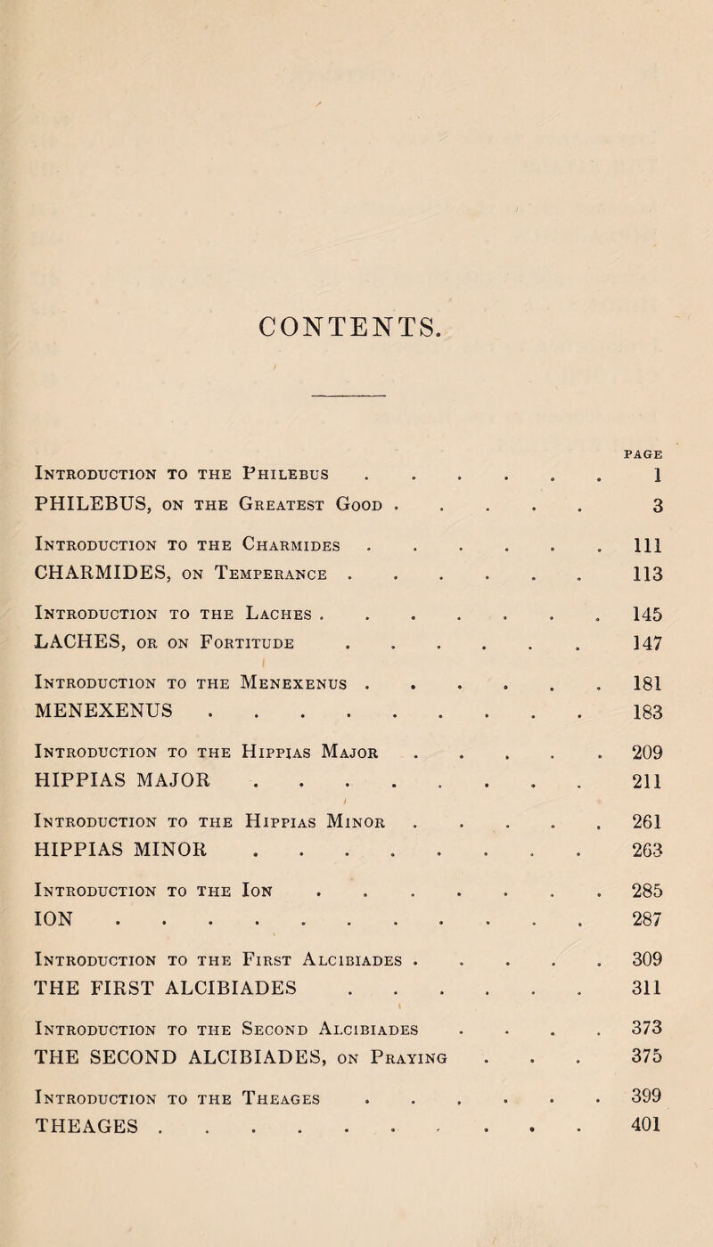 CONTENTS. PAGE Introduction to the Philebus ..1 PHILEBUS, ON THE Greatest Good. 3 Introduction to the Charmides..Ill CHARMIDES, on Temperance ...... 113 Introduction to the Laches ....... 145 LACHES, OR ON Fortitude. 147 Introduction to the Menexenus.181 MENEXENUS.183 Introduction to the Hippias Major ..... 209 HIPPIAS MAJOR. . 211 Introduction to the Hippias Minor ..... 261 HIPPIAS MINOR.263 Introduction to the Ion ....... 285 ION. . 287 Introduction to the First Alcibiades ..... 309 THE FIRST ALCIBIADES.311 Introduction to the Second Alcibiades .... 373 THE SECOND ALCIBIADES, on Praying ... 375 Introduction to the Theages ...... 399 THEAGES.401