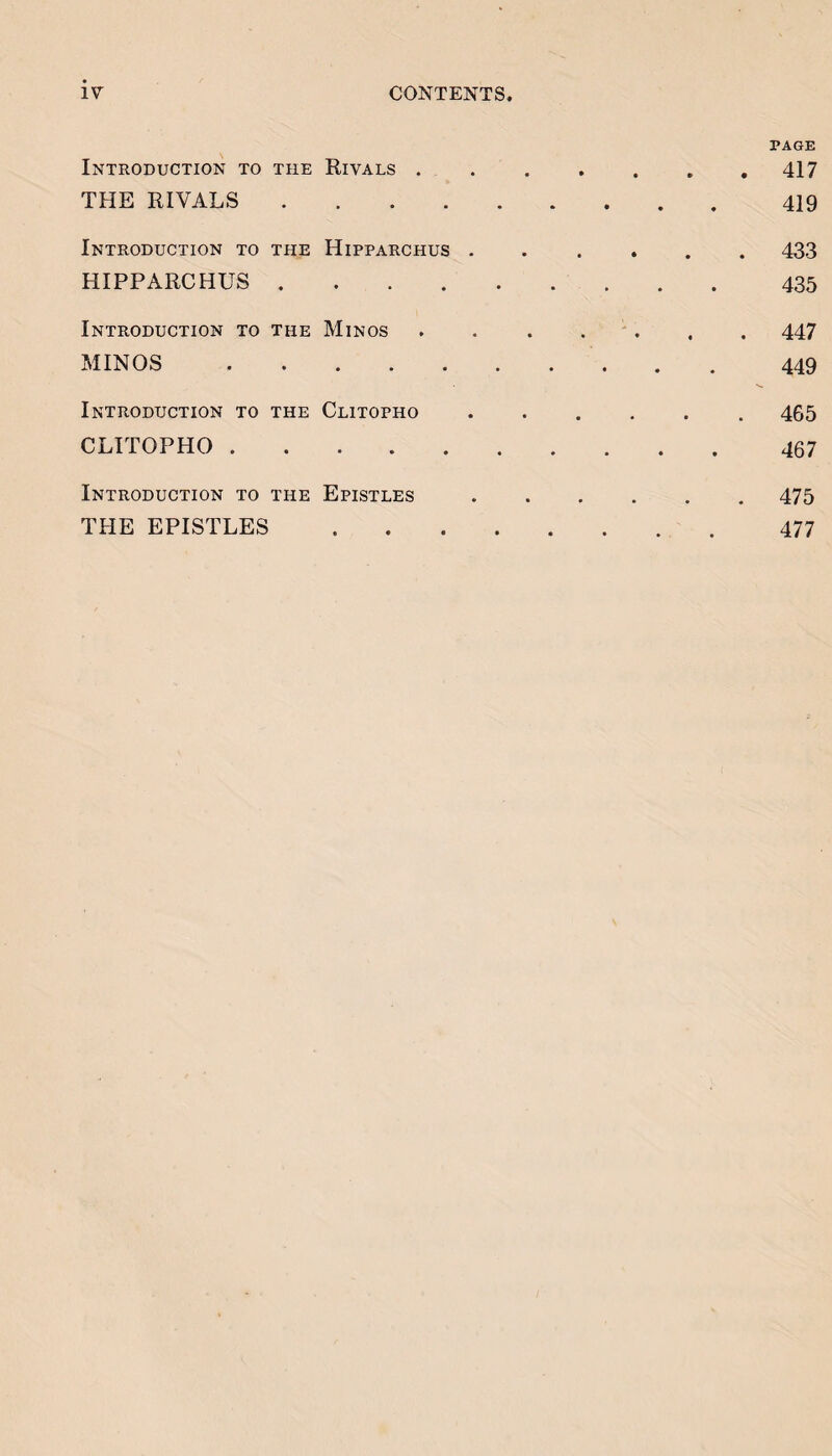 PAGE Introduction to the Eivals ..417 THE RIVALS.419 Introduction to the Hipparchus ...... 433 HIPPARCHUS. 435 Introduction to the Minos . . . . ' . . . 447 MINOS.449 Introduction to the Clitopho.465 CLITOPHO.467 Introduction to the Epistles.475 THE EPISTLES. 477