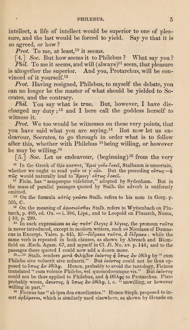 intellect, a life of intellect would be superior to one of plea¬ sure, and the last would be forced to yield. Say ye that it is so agreed, or how ? Prot. To me, at least, it seems. [4.] Soc. But how seems it to Philebus ? What say you ? Phil. To me it seems, and will (always)^ ^ seem, that pleasure is altogether the superior. And you, Protarchus, will be con¬ vinced of it yourself. Prot. Having resigned, Philebus, to myself the debate, you can no longer be the master of what should be yielded to So¬ crates, and the contrary. Phil. You say what is true. But, however, I have dis¬ charged my duty;^^ and I here call the goddess herself to witness it. Prot. We too would be witnesses on these very points, that you have said what you are saying.But now let us en¬ deavour, Socrates, to go through in order what is to follow after this, whether with Philebus being willing, or however he may be willing. [5.] Soc. Let us endeavour, (beginning) from, the very In the Greek of this answer, ’Ejxol yovv HoksX, Stalbaum is uncertain, whether we ought to read yovv or y’ ovv. But the preceding ovTbjg—f} TrCjg would naturally lead to^'E^uoiy’ ovrojg doKeX. Ficin. has “semperque videbitur,” adopted by Sydenham, But in the mass of parallel passages quoted by Stalb. the adverb is uniformly omitted. On the formula avrog yvdjaet Stalb. refers to his note in Gorg. p. 505, C. On the meaning of acpoijiovaOai Stalb. refers to Wyttenbach on Plu¬ tarch, p. 489, ed. Ox. = i. 386, Lips., and to Leopold on Plutarch, Numa, § 10, p. 299. In such expressions as ravr’ eXeyeg a Xsyeig, the pronoun ravra is never introduced, except in modern writers, such as Nicolaus of Damas¬ cus in Excerpt. Vales, p. 445, El—dsdpuKa ravra, d dsdpaKa : while the same verb is repeated in both clauses, as shown by Abresch and Blom- field on ^Esch. Agam. 67, and myself in 01. Jl. No. xv. p. 144; and to the passages there quoted I could now add a dozen more. 15—15 Stalb. renders fierd ^iXr/jSov eKovrog ri oTTiog dv WsXy by “ cum Philebo sive voluerit sive noluerit.” But tKovrog could not be thus op¬ posed to oTTojg dv WeXy. Hence, probably to avoid the tautology, Ficinus translated “ cum volente Philebo, vel quomodocunque vis.” But tKovrog could not be thus applied to Philebus, and y kOsXyg to Protarchus. Plato probably wrote, aKovrog, y OTrojg dv e9sXy, i. e. “ unwilling, or however willing in part.” Ficinus has “ ab ipsa dea exordientes.” Hence Steph. proposed to in¬ sert dp^dixevoi, wHch is similarly used elsewhere, as shown by Heusde on