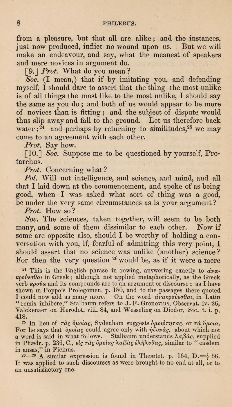 from a pleasure, but that all are alike; and the instances, just now produced, inflict no wound upon us. But we will make an endeavour, and say, what the meanest of speakers and mere novices in argument do. [9.] Prot. What do you mean ? Soc. (I mean,) that if by imitating you, and defending myself, I should dare to assert that the thing the most unlike is of all things the most like to the most unlike, I should say the same as you do; and both of us would appear to be more of novices than is fitting; and the subject of dispute would thus slip away and fall to the ground. Let us therefore back water; and perhaps by returning to similitudes,^^ we may come to an agreement with each other. Prot. Say how. [10.] Soc. Suppose me to be questioned by yourself, Pro- tarchus. Prot. Concerning what ? Pol. Will not intelligence, and science, and mind, and all that I laid down at the commencement, and spoke of as being good, when I was asked what sort of thing was a good, be under the very same circumstances as is your argument ? Prot. How so ? Soc. The sciences, taken together, will seem to be both many, and some of them dissimilar to each other. Now if some are opposite also, should I be worthy of holding a con¬ versation with you, if, fearful of admitting this very point, I should assert that no science was unlike (another) science? For then the very question would be, as if it were a mere This is the English phrase in rowing, answering exactly to dva- KpovecOaL in Greek; although not ‘applied metaphorically, as the Greek verb Kpovct) and its compounds are to an argument or discourse ; as I have shown m Poppo’s Prolegomen. p. 180, and to the passages there quoted I could now add as many more. On the word dvaKpovsaOai, in Latin “ remis inhibere,” Stalbaum refers to J.F. Gronovius, Observat. iv. 26, Valckenaer on Herodot. viii. 84, and Wesseling on Diodor. Sic. t. i. p. 418. In lieu of rag ofioiag, Sydenham suggests ofioioTijrag, or rd ofioia. For he says that opoiag could agree only with r/dovag, about which not a word is said in what follows. Stalbaum understands Xaf3dg, supplied in Phaedr. p. 236, C., sig rag ofioiag XajSdg sXrjXvQag, similar to “ easdem in ansas,” in Ficinus. 26—26 ^ similar expression is found in Thesetet. p. 164, D.=§ 56. It was applied to such discourses as were brought to no end at all, or to an unsatisfactory one.