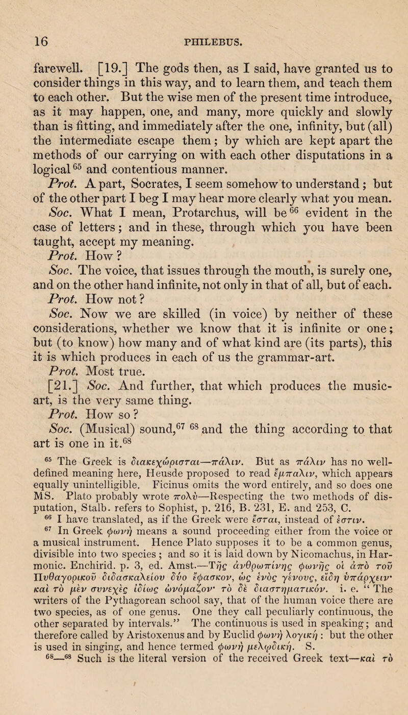 farewell. [19.] The gods then, as I said, have granted us to consider things in this way, and to learn them, and teach them to each other. But the wise men of the present time introduce, as it may happen, one, and many, more quickly and slowly than is fitting, and immediately after the one, infinity, hut (all) the intermediate escape them; by which are kept apart the methods of our carrying on with each other disputations in a logical®^ and contentious manner. Prot. A part, Socrates, I seem somehow to understand; but of the other part I beg I may hear more clearly what you mean. Soc. What I mean, Protarchus, will be®® evident in the case of letters; and in these, through which you have been taught, accept my meaning. Prot. How ? Soc. The voice, that issues through the mouth, is surely one, and on the other hand infinite, not only in that of all, but of each. Prot. How not ? Soc. Now we are skilled (in voice) by neither of these considerations, whether we know that it is infinite or one; but (to know) how many and of what kind are (its parts), this it is which produces in each of us the grammar-art. Prot, Most true. [21.] Soc. And further, that which produces the music- art, is the very same thing. Prot. How so ? Soc. (Musical) sound,®^ ®^ and the thing according to that art is one in it.®^ The Greek is diaKsx^pio’rai—TraXiv. But as TrdXiv has no well- defined meaning here, Heusde proposed to read efiTraXiv, which appears equally unintelligible. Ficinus omits the word entirely, and so does one MS. Plato probably wrote ttoXv—Respecting the two methods of dis¬ putation, Stalb. refers to Sophist, p. 216, B. 231, E. and 253, C. I have translated, as if the Greek were e<rrai, instead of saTiv. In Greek (pojvii] means a sound proceeding either from the voice or a musical instrument. Hence Plato supposes it to be a common genus, divisible into two species ; and so it is laid down by Nicomachus, in Har¬ monic. Enchirid. p. 3, ed. Amst.—Tijg dvOpMTrivrjg (jxovrjg ol ctrrb rov JlvQayopiKov bibacrKaXeiov dvo e(pacirKov, o)g kvbg ykvovg, elSr] U7rdp%eiv Kai rb juev avvsxsg idiojg wrona^ov’ ro be biacrrrfiJaTiKov, i. e. “ The writers of the Pythagorean school say, that of the human voice there are two species, as of one genus. One they call peculiarly continuous, the other separated by intervals.” The contimious is used in speaking; and therefore called by Aristoxenus and by Euclid (pojvi) XoyiKr]; but the other is used in singing, and hence termed (pojvTj fieXcpbiKi]. S. 68—68 Such is the literal version of the received Greek text—Kai rb