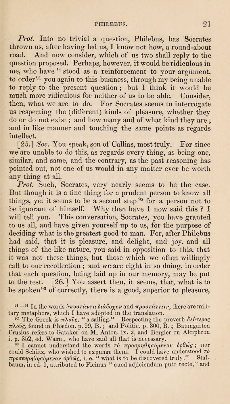 Prot. Into no trivial a question, Philebus, has Socrates thrown us, after having led us, I know not how, a round-about road. And now consider, which of us two shall reply to the question proposed. Perhaps, however, it would be ridiculous in me, who have stood as a reinforcement to your argument, to order you again to this business, through my being unable to reply to the present question; but I think it would be much more ridiculous for neither of us to be able. Consider, then, what we are to do. For Socrates seems to interrogate us respecting the (different) kinds of pleasure, whether they do or do not exist; and how many and of what kind they are ; and in like manner and touching the same points as regards intellect. [25.] Soc. You speak, son of Callias, most truly. For since we are unable to do this, as regards every thing, as being one, similar, and same, and the contrary, as the past reasoning has pointed out, not one of us would in any matter ever be worth any thing at all. Prot. Such, Socrates, very nearly seems to be the case. But though it is a fine thing for a prudent person to know all things, yet it seems to be a second step for a person not to be ignorant of himself. Why then have I now said this ? I will tell you. This conversation, Socrates, you have granted to us all, and have given yourself up to us, for the purpose of deciding what is the greatest good to man. For, after Philebus had said, that it is pleasure, and delight, and joy, and all things of the like nature, you said in opposition to this, that it was not these things, but those which we often willingly call to our recollection; and we are right in so doing, in order that each question, being laid up in our memory, may be put to the test. [26.] You assert then, it seems, that, what is to be spoken of correctly, there is a good, superior to pleasure. In the words vTroardvra Siddoxov and Trpocrrarreir, there are mili¬ tary metaphors, which I have adopted in the translation. The Greek is ttXovq, “ a sailing.” Respecting the proverb Sevrepog wXoag, found in Phaedon. p. 99, B.; and Politic, p. 300, B.; Baumgarten Crusius refers to Gataker on M. Anton, ix. 2, and Bergler on Alciphron i. p. 352, ed. Wagn., who have said all that is necessary. I cannot understand the words ro TrpocrprjOrjGOfjLsvov opOug ; nor could Schiitz, who wished to expunge them. I could have understood ro 7rpo(Tevpr}9r}(T6p,evov opOdjg, i. e. “ what is to be discovered truly.” Stal- baum, in ed. 1, attributed to Ficinus “ quod adjiciendum puto recte,” and