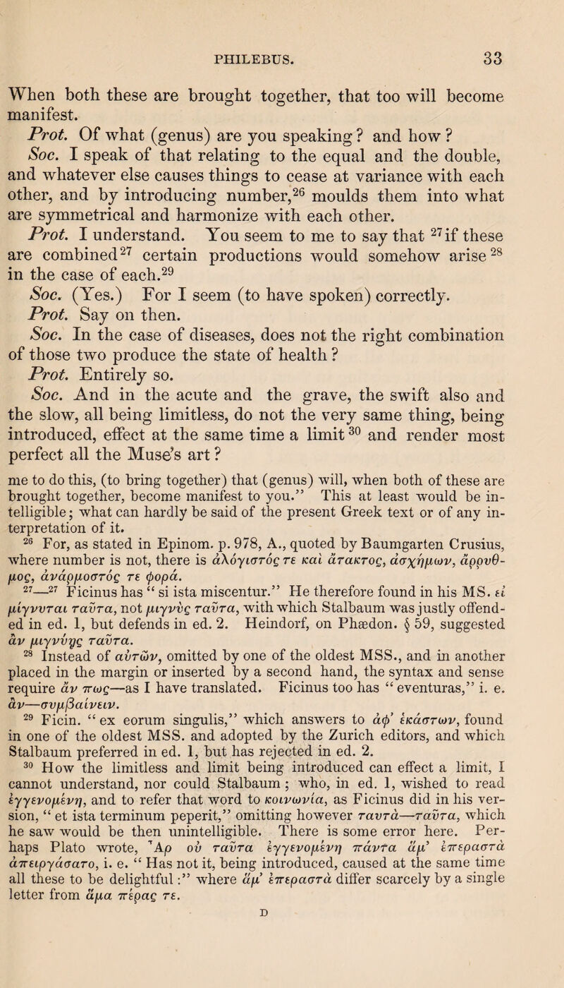 When both these are brought together, that too will become manifest. Prot. Of what (genus) are you speaking ? and how ? Soc. I speak of that relating to the equal and the double, and whatever else causes things to cease at variance with each other, and by introducing number,moulds them into what are symmetrical and harmonize with each other. Prot. I understand. You seem to me to say that ^^if these are combined certain productions would somehow arise in the case of each.^^ Soc. (Yes.) For I seem (to have spoken) correctly. Prot. Say on then. Soc. In the case of diseases, does not the right combination of those two produce the state of health ? Prot. Entirely so. Soc. And in the acute and the grave, the swift also and the slow, all being limitless, do not the very same thing, being- introduced, effect at the same time a limit and render most perfect all the Muse’s art ? me to do this, (to bring together) that (genus) will, when both of these are brought together, become manifest to you.” This at least would be in¬ telligible ; what can hardly be said of the present Greek text or of any in¬ terpretation of it. For, as stated in Epinom. p. 978, A., quoted by Baumgarten Crusius, where number is not, there is aXo-yiarog re kuI draKrog, d(Txvfi(ov, dppv9- [xog, dvdpfiotJTog re (popd. 27—27 pieinus has “ si ista miscentur.” He therefore found in his MS. d fiiyvvrai ravra, not fxiyvvg ravra, with which Stalbaum was justly offend¬ ed in ed. 1, but defends in ed. 2. Heindorf, on Pheedon. § 59, suggested dv pLiyvvyg ravra. Instead of avruiv, omitted by one of the oldest MSS., and in another placed in the margin or inserted by a second hand, the syntax and sense require dv rrivg—as I have translated. Ficinus too has “ eventuras,” i. e. dv—(7V[xj3aiveiv. Ficin. “ ex eorum singulis,” which answers to dtp’ tKdariov, found in one of the oldest MSS. and adopted by the Zurich editors, and which Stalbaum preferred in ed. 1, but has rejected in ed. 2. How the limitless and limit being introduced can effect a limit, I cannot understand, nor could Stalbaum ; who, in ed. 1, wished to read lyyevofjLEvr], and to refer that word to Koivivvia, as Ficinus did in his ver¬ sion, “ et ista terminum peperit,” omitting however ravra—ravra, which he saw would be then unintelligible. There is some error here. Per¬ haps Plato wrote, ’Ap ov ravra eyyevofisvr} irdvfa dll' kirEpaard aTTEipydaaro, i. e. “ Has not it, being introduced, caused at the same time all these to be delightful;” where ap’ eTrepaard differ scarcely by a single letter from dpia Trspag re. D