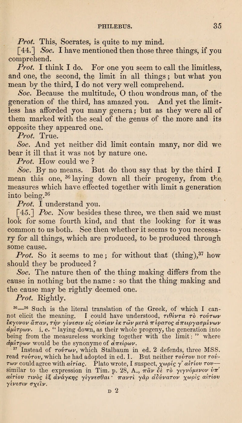 Prot. This, Socrates, is quite to my mind. [44.] Soc. I have mentioned then those three things, if you comprehend. Prot. I think I do. For one you seem to call the limitless, and one, the second, the limit in all things; but what you mean by the third, I do not very well comprehend. Soc. Because the multitude, O thou wondrous man, of the generation of the third, has amazed you. And yet the limit¬ less has afforded you many genera; but as they were all of them marked with the seal of the genus of the more and its opposite they appeared one. Prot. True. Soc. And yet neither did limit contain many, nor did we bear it ill that it was not by nature one. Prot. How could we ? Soc. By no means. But do thou say that by the third I mean this one, laying down all their progeny, from the; measures which have effected together with limit a generation into being.^® Prot. I understand you. [45.] Poc. Now besides these three, we then said we must look for some fourth kind, and that the looking for it was common to us both. See then whether it seems to you necessa¬ ry for all things, which are produced, to be produced through some cause. Prot. So it seems to me; for without that (thing),^”^ how should they be produced ? Soc. The nature then of the thing making differs from the cause in nothing but the name: so that the thing making and the cause may be rightly deemed one. Prot. Rightly. 36—36 Sucii is the literal translation of the Greek, of which I can¬ not elicit the meaning. I could have understood, TiOevra to Tovnov tKyovov uTTav, Trjv ykvetriv elg ovcr'iav l/c raiv fierd Trsparog dTraipyacusvwv dphpojv. i. e. “ laying down, as their whole progeny, the generation into being from the measureless working together with the limit: ” where dfisTpojv would be the synonyme of diraipityv. Instead of rovrojv, which Stalbaum in ed. 2 defends, three MSS. read tovtov, which he had adopted in ed. 1. But neither tovtov nor tov- rojv could agree with airiag. Plato wrote, I suspect, %Mpig y airiov tov— similar to the expression in Tim. p. 28, A., Ttdv de to yiyvopevov vtt aiTiov Tivbg dvdyKrjg yiyveaOai' TcavTi ydp dbvvaTOV xwpi? aiTiov ykvaaiv (Txai/. D 2