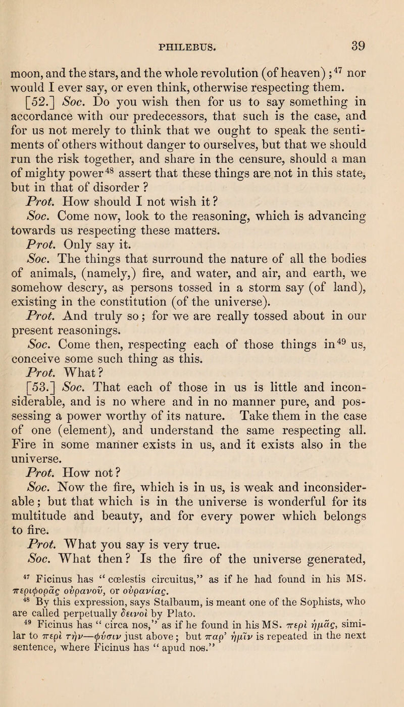 moon, and the stars, and the whole revolution (of heaven) ; nor would I ever say, or even think, otherwise respecting them. [52.] Soc. Do you wish then for us to say something in accordance with our predecessors, that such is the case, and for us not merely to think that we ought to speak the senti¬ ments of others without danger to ourselves, hut that we should run the risk together, and share in the censure, should a man of mighty powerassert that these things are not in this state, but in that of disorder ? Prot. How should I not wish it ? Soc. Come now, look to the reasoning, which is advancing towards us respecting these matters. Prof. Only say it. Soc. The things that surround the nature of all the bodies of animals, (namely,) fire, and water, and air, and earth, we somehow descry, as persons tossed in a storm say (of land), existing in the constitution (of the universe). Prot. And truly so; for we are really tossed about in our present reasonings. Soc. Come then, respecting each of those things in'^^ us, conceive some such thing as this. Prot. What ? [53.] Soc. That each of those in us is little and incon¬ siderable, and is no where and in no manner pure, and pos¬ sessing a power worthy of its nature. Take them in the case of one (element), and understand the same respecting all. Fire in some manner exists in us, and it exists also in the universe. Prot. How not ? Soc. Now the fire, which is in us, is weak and inconsider¬ able ; but that which is in the universe is wonderful for its multitude and beauty, and for every power which belongs to fire. Prot. What you say is very true. Soc. What then ? Is the fire of the universe generated, Ficinus has “ coelestis circuitus,” as if he had found in his MS. TTspKpopag ovpavov, or ovpav'iaQ. ■** By this expression, says Stalbaum, is meant one of the Sophists, who are called perpetually dsivol hy Plato. Ficinus has “ circa nos,’’ as if he found in his MS. Trepi ippag, simi¬ lar to TTspi TTpv—^vcriv just abovo; but Trap’ ijpXv is repeated in the next sentence, where Ficinus has “ apud nos.”