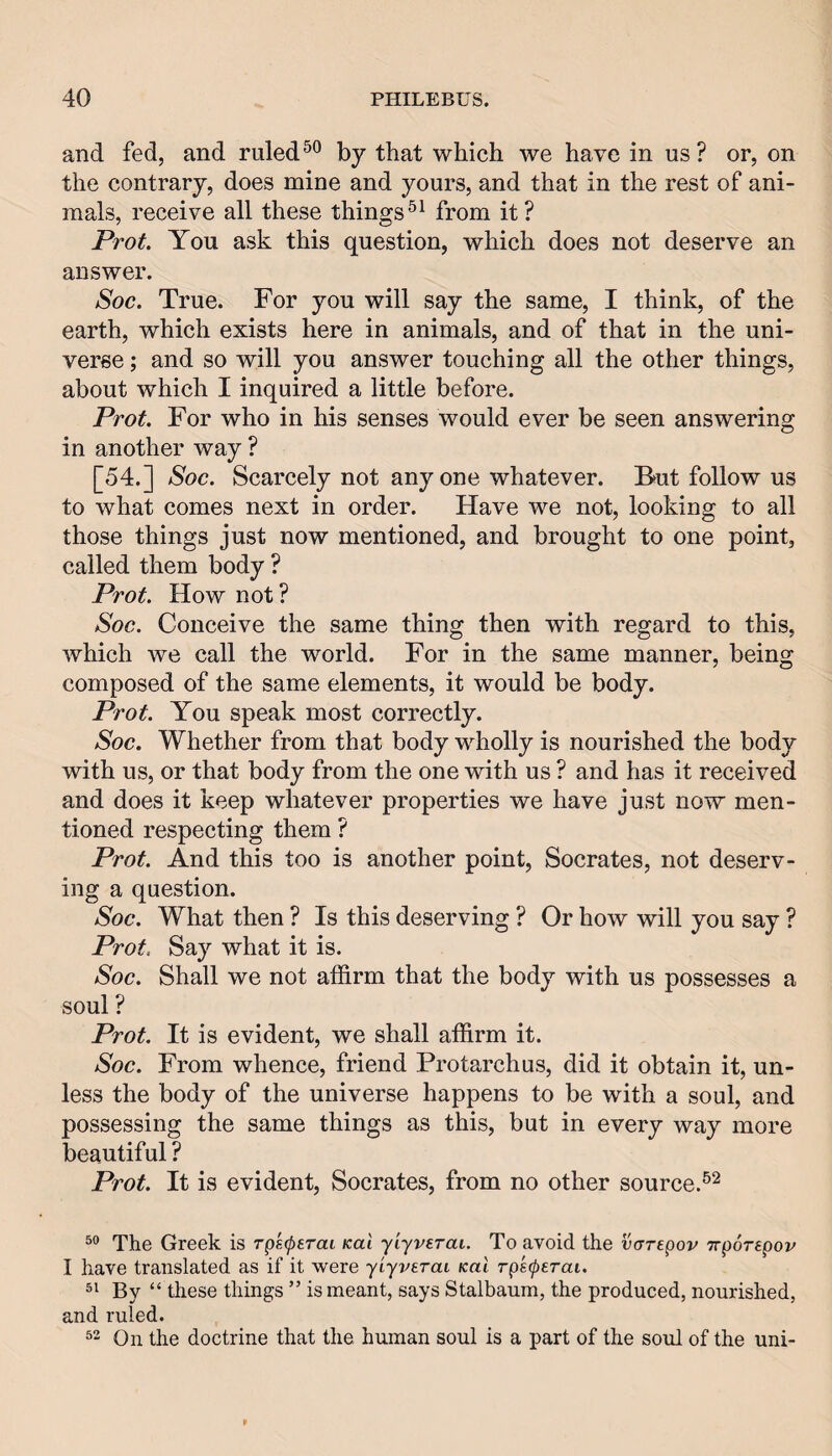 and fed, and ruled by that which we have in us ? or, on the contrary, does mine and yours, and that in the rest of ani¬ mals, receive all these thingsfrom it? Prot. You ask this question, which does not deserve an answer. Soc. True. For you will say the same, I think, of the earth, which exists here in animals, and of that in the uni¬ verse ; and so will you answer touching all the other things, about which I inquired a little before. Prot. For who in his senses would ever be seen answering in another way ? [54.] Soc. Scarcely not anyone whatever. B^ut follow us to what comes next in order. Have we not, looking to all those things just now mentioned, and brought to one point, called them body ? Prot. How not? Soc. Conceive the same thing then with regard to this, which we call the world. For in the same manner, being composed of the same elements, it would be body. Prot. You speak most correctly. Soc. Whether from that body wholly is nourished the body with us, or that body from the one with us ? and has it received and does it keep whatever properties we have just now men¬ tioned respecting them ? Prot. And this too is another point, Socrates, not deserv¬ ing a question. Soc. What then ? Is this deserving ? Or how will you say ? Prot. Say what it is. Soc. Shall we not affirm that the body with us possesses a soul ? Prot. It is evident, we shall affirm it. Soc. From whence, friend Protarchus, did it obtain it, un¬ less the body of the universe happens to be with a soul, and possessing the same things as this, but in every way more beautiful ? Prot. It is evident, Socrates, from no other source. The Greek is Tgkcperai Kal yiyverai. To avoid the varepov Trporepov I have translated as if it were yiyverai Kal rps^erai. By “ these things ” is meant, says Stalbaum, the produced, nourished, and ruled. On the doctrine that the human soul is a part of the soul of the uni-