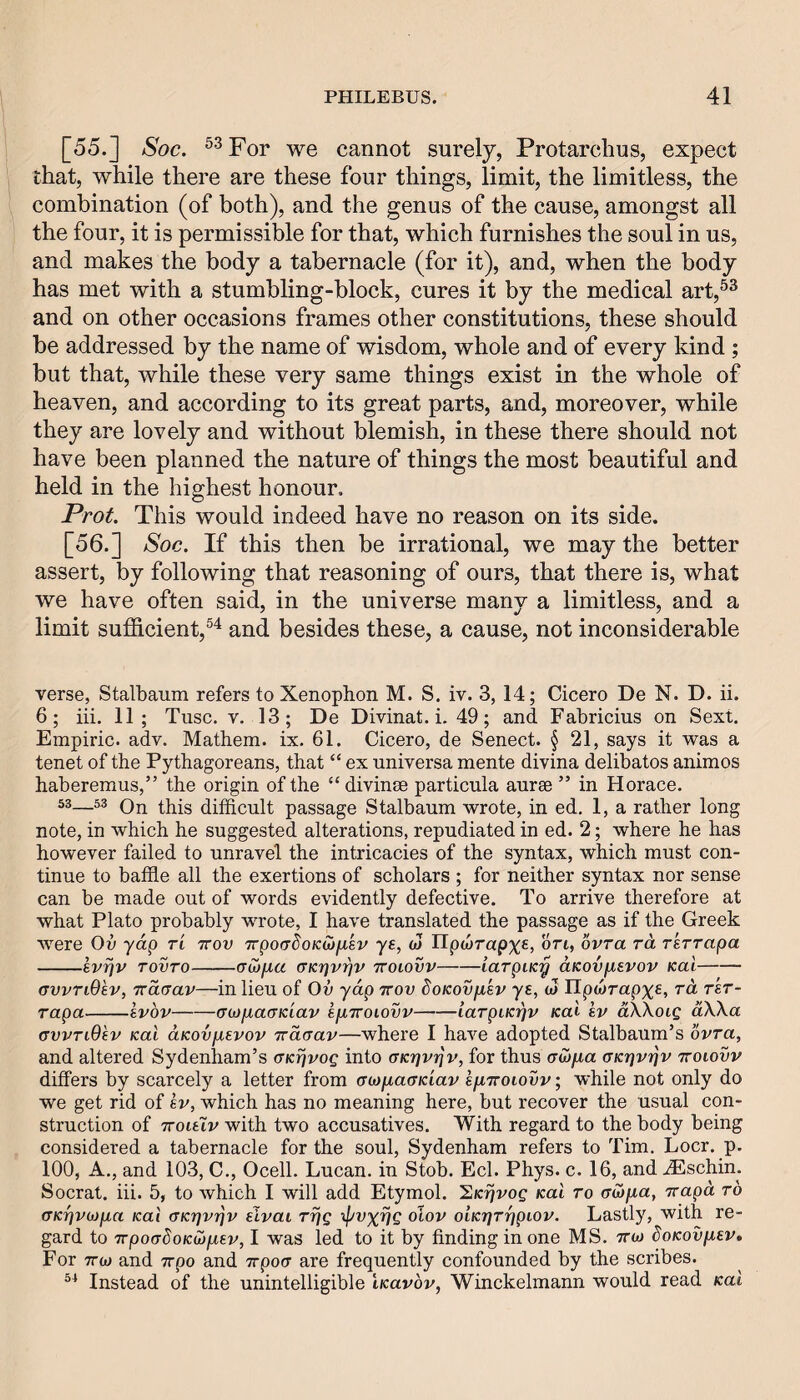 [55.] Soc. ^^For we cannot surely, Protarchus, expect that, while there are these four things, limit, the limitless, the combination (of both), and the genus of the cause, amongst all the four, it is permissible for that, which furnishes the soul in us, and makes the body a tabernacle (for it), and, when the body has met with a stumbling-block, cures it by the medical art,®^ and on other occasions frames other constitutions, these should be addressed by the name of wisdom, whole and of every kind ; but that, while these very same things exist in the whole of heaven, and according to its great parts, and, moreover, while they are lovely and without blemish, in these there should not have been planned the nature of things the most beautiful and held in the highest honour. Prot This would indeed have no reason on its side. [56.] Soc. If this then be irrational, we may the better assert, by following that reasoning of ours, that there is, what we have often said, in the universe many a limitless, and a limit sufficient,and besides these, a cause, not inconsiderable verse, Stalbaum refers to Xenophon M. S, iv. 3, 14; Cicero De N. D. ii. 6; iii. 11; Tiisc. V. 13; De Divinat. i. 49; and Fabricius on Sext. Empiric, adv. Mathem. ix, 61. Cicero, de Senect. § 21, says it was a tenet of the Pythagoreans, that “ ex universa mente divina delibatos animos haberemus,” the origin of the “ divinse particula aurae ” in Horace. 53—53 Qjj difficult passage Stalbaum wrote, in ed. 1, a rather long note, in which he suggested alterations, repudiated in ed. 2; where he has however failed to unravel the intricacies of the syntax, which must con¬ tinue to baffle all the exertions of scholars ; for neither syntax nor sense can be made out of words evidently defective. To arrive therefore at what Plato probably wrote, I have translated the passage as if the Greek were Ov yap tl ttov TrpoadoKojfxsv ye, cJ IIpa»rap%€, on, ovra ra rerrapa -evijv TOVTO-(Tojpa aK'pvrjv tvoiovv-iaTpiKy aKovpevov Kai- Gvvndev, TTOLGav—in lieu of Ov yap ttov doKovfxev ye, w Upojrapx^, ra rer¬ rapa-evbv-aiOjxaGKiav epuroiovv-iarpiKyv Kal ev aXXotg aXXa GvvTiBev Kal aKovfxevov Traaav—where I have adopted Stalbaum’s bvra, and altered Sydenham’s GKrjvog into aKrjvyv, for thus (Twjaa aKyvyv ttoiovv differs by scarcely a letter from GMixaaKiav efXTtoiovv; while not only do we get rid of ev, which has no meaning here, but recover the usual con¬ struction of TToieiv with two accusatives. With regard to the body being considered a tabernacle for the soul, Sydenham refers to Tim. Locr. p. 100, A., and 103, C., Ocell. Lucan, in Stob. Eel. Phys. c. 16, and ^schin. Socrat. iii. 5, to which I will add Etymol. hKrjvog Kai to aiofia, Tvapa to GKr]V(op,a Kal GKyvyv elvai Trjg xpvxvg otov OLKrjTypiov. Lastly, with re¬ gard to TTpoadoKioptev, I was led to it by finding in one MS. ttw SoKovp,ev, For TTw and 7rpo and Trpoa are frequently confounded by the scribes. Instead of the unintelligible iKavbv, Winckelmann would read Kal