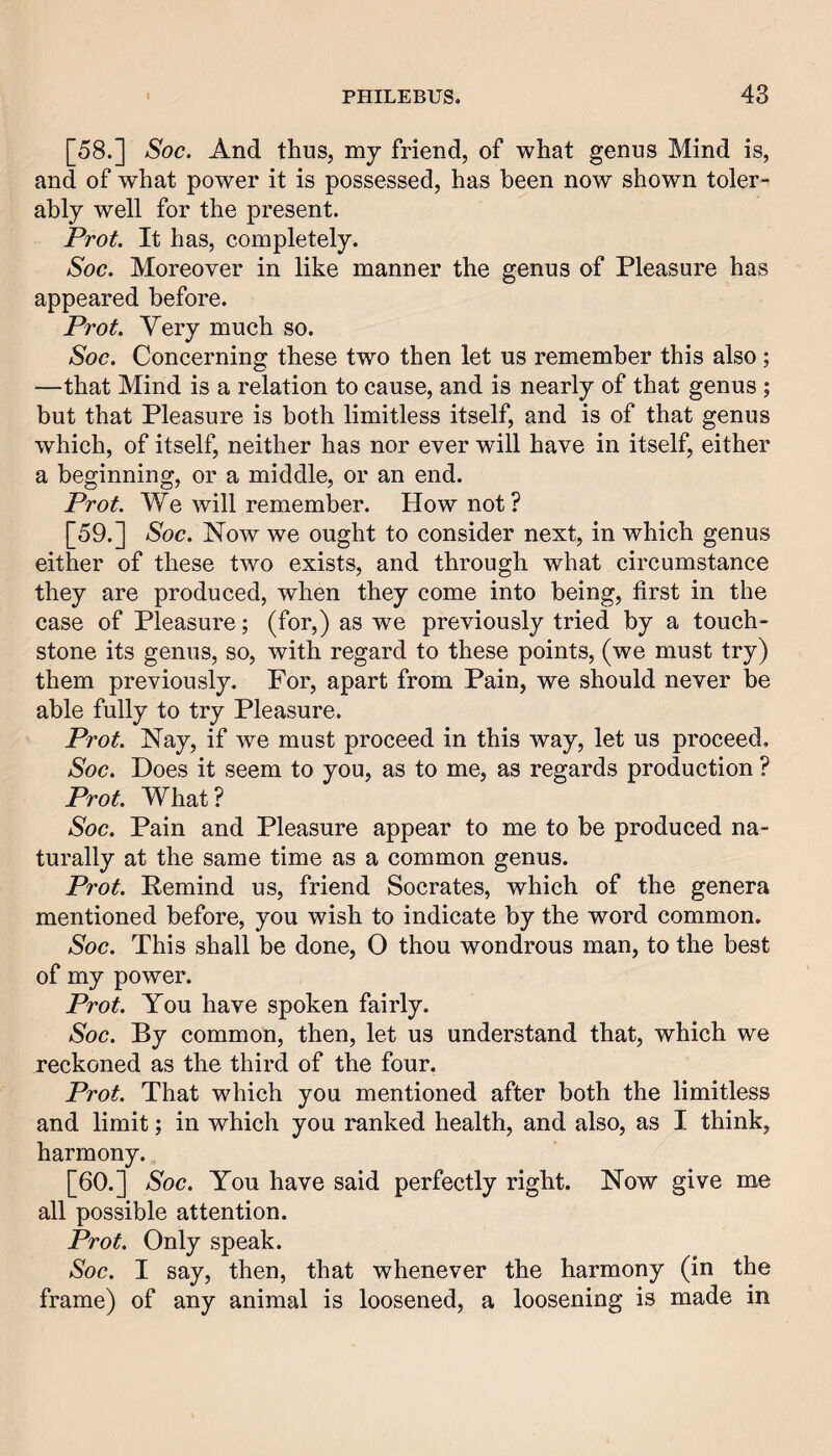 [58.] Soc. And thus, my friend, of what genus Mind is, and of what power it is possessed, has been now shown toler¬ ably well for the present. Prot. It has, completely. Soc. Moreover in like manner the genus of Pleasure has appeared before. Prot. Very much so. Soc. Concerning these two then let us remember this also; —that Mind is a relation to cause, and is nearly of that genus ; but that Pleasure is both limitless itself, and is of that genus which, of itself, neither has nor ever will have in itself, either a beginning, or a middle, or an end. Prot. We will remember. How not? [59.] Soc. Now we ought to consider next, in which genus either of these two exists, and through what circumstance they are produced, when they come into being, first in the case of Pleasure; (for,) as we previously tried by a touch¬ stone its genus, so, with regard to these points, (we must try) them previously. For, apart from Pain, we should never be able fully to try Pleasure. Prot. Nay, if we must proceed in this way, let us proceed, Soc. Does it seem to you, as to me, as regards production ? Prot. What? Soc. Pain and Pleasure appear to me to be produced na¬ turally at the same time as a common genus. Prot. Remind us, friend Socrates, which of the genera mentioned before, you wish to indicate by the word common. Soc. This shall be done, O thou wondrous man, to the best of my power. Prot. You have spoken fairly. Soc. By common, then, let us understand that, which we reckoned as the third of the four. Prot. That which you mentioned after both the limitless and limit; in which you ranked health, and also, as I think, harmony. [60.] Soc. You have said perfectly right. Now give me all possible attention. Prot. Only speak. Soc. I say, then, that whenever the harmony (in the frame) of any animal is loosened, a loosening is made in