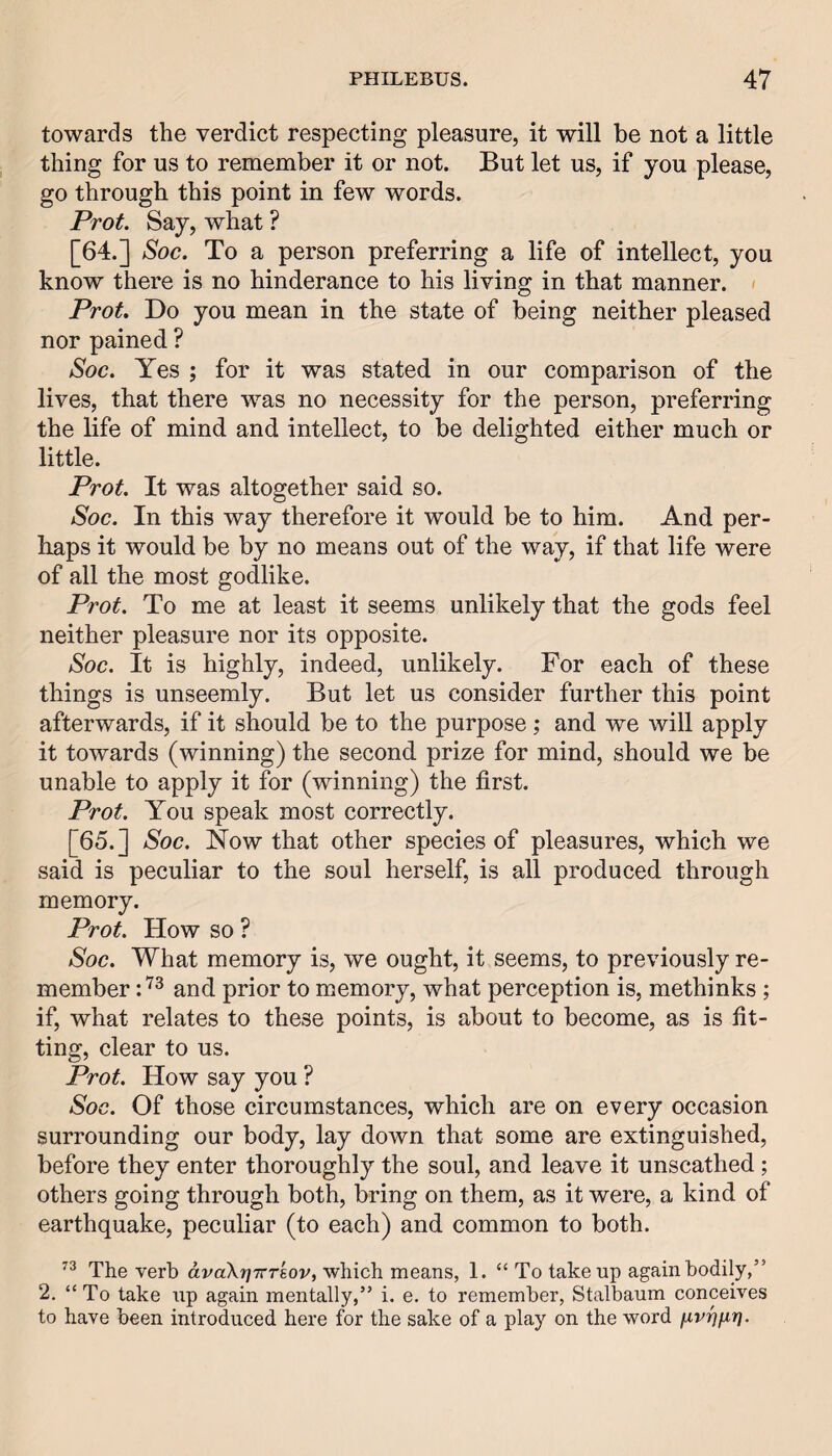 towards the verdict respecting pleasure, it will be not a little thing for us to remember it or not. But let us, if you please, go through this point in few words. Prot. Say, what ? [64.] Soc. To a person preferring a life of intellect, you know there is no hinderance to his living in that manner. Prot. Do you mean in the state of being neither pleased nor pained ? Soc. Yes ; for it was stated in our comparison of the lives, that there w'as no necessity for the person, preferring the life of mind and intellect, to be delighted either much or little. Prot. It was altogether said so. Soc. In this way therefore it would be to him. And per¬ haps it would be by no means out of the way, if that life were of all the most godlike. Prot. To me at least it seems unlikely that the gods feel neither pleasure nor its opposite. Soc. It is highly, indeed, unlikely. For each of these things is unseemly. But let us consider further this point afterwards, if it should be to the purpose; and we will apply it towards (winning) the second prize for mind, should we be unable to apply it for (winning) the first. Prot. You speak most correctly. [65.] Soc. Now that other species of pleasures, which we said is peculiar to the soul herself, is all produced through memory. Prot. How so ? Soc. What memory is, we ought, it seems, to previously re¬ member and prior to memory, what perception is, methinks ; if, what relates to these points, is about to become, as is fit¬ ting, clear to us. Prot. How say you ? Soc. Of those circumstances, which are on every occasion surrounding our body, lay down that some are extinguished, before they enter thoroughly the soul, and leave it unscathed; others going through both, bring on them, as it were, a kind of earthquake, peculiar (to each) and common to both. The verb dvaXrjTrrkov, which means, 1. “To take up again bodily,” 2. “To take up again mentally,” i. e. to remember, Stalbaum conceives to have been introduced here for the sake of a play on the word nvr]fir}.