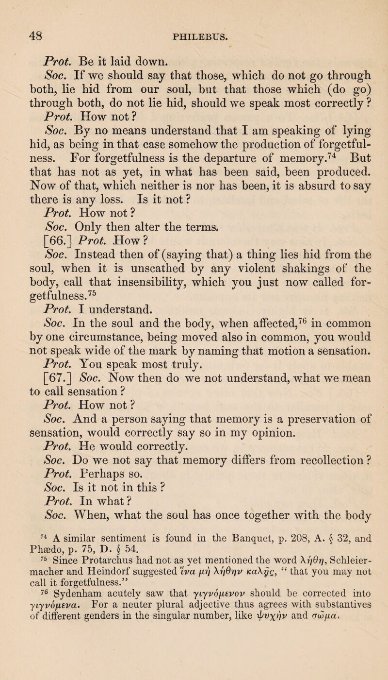 Prot. Be it laid down. Soc. If we should say that those, which do not go through both, lie hid from our soul, but that those which (do go) through both, do not lie hid, should we speak most correctly ? Prot. How not ? Soc. By no means understand that I am speaking of lying hid, as being in that case somehow the production of forgetful¬ ness. For forgetfulness is the departure of memory.But that has not as yet, in what has been said, been produced. Now of that, which neither is nor has been, it is absurd to say there is any loss. Is it not ? Prot. Flow not ? Soc. Only then alter the terms, [66.] Prot. How? Soc. Instead then of (saying that) a thing lies hid from the soul, when it is unscathed by any violent shakings of the body, call that insensibility, which you just now called for¬ getfulness.'^^ Prot. I understand. Soc. In the soul and the body, when affected,'^® in common by one circumstance, being moved also in common, you would not speak wide of the mark by naming that motion a sensation. Prot. You speak most truly. [67.] Soc. Now then do we not understand, what we mean to call sensation ? Prot. How not ? Soc. And a person saying that memory is a preservation of sensation, would correctly say so in my opinion. Prot. He would correctly. Soc. Do we not say that memory differs from recollection ? Prot. Perhaps so. Soc. Is it not in this ? Prot. In what ? Soc. When, what the soul has once together with the body A similar sentiment is found in the Banquet, p. 208, A. § 32, and Pheedo, p. 75, D. § 54. Since Protarchus had not as yet mentioned the word Schleier- macher and Heindorf suggested tVa firi XijOrjv KaX7jg, “ that you may not call it forgetfulness.” Sydenham acutely saw that yLyvofisvov should be corrected into yiyvofjisva. For a neuter plural adjective thus agrees with substantives of different genders in the singular number, like '^vx^v and (xdjfxa.