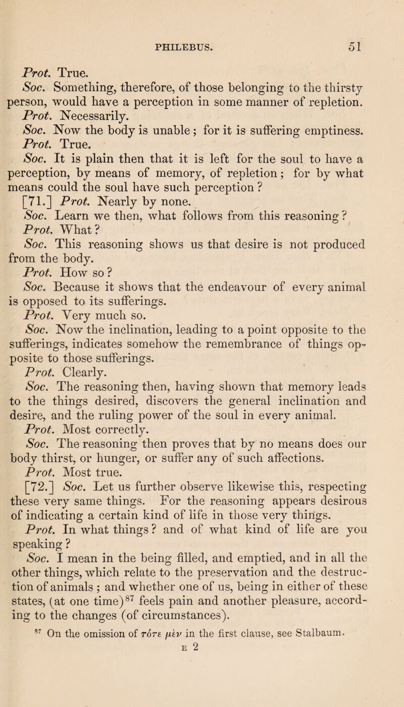 PtoL True. Soc. Something, therefore, of those belonging to the thirsty person, would have a perception in some manner of repletion. Prot. Necessarily. Soc. Now the body is unable; for it is suffering emptiness. Prot. True. Soc. It is plain then that it is left for the soul to have a perception, by means of memory, of repletion; for by what means could the soul have such perception ? [71.] Prot. Nearly by none. Soc. Learn we then, what follows from this reasoning ? Prot. What? Soc. This reasoning shows us that desire is not produced from the body. Prot. How so ? Soc. Because it shows that the endeavour of every animal is opposed to its sufferings. Prot. Very much so. Soc. Now the inclination, leading to a point opposite to the sufferings, indicates somehow the remembrance of things op-^ posite to those sufferings. Prot. Clearly. Soc. The reasoning then, having shown that memory leads to the things desired, discovers the general inclination and desire, and the ruling power of the soul in every animal. Prot. Most correctly. Soc. The reasoning then proves that by no means does our body thirst, or hunger, or suffer any of such affections. Prot. Most true. [72.] Soc. Let us further observe likewise this, respecting these very same things. For the reasoning appears desirous of indicating a certain kind of life in those very things. Prot. In what things ? and of what kind of life are you speaking ? Soc. I mean in the being filled, and emptied, and in all the other things, which relate to the preservation and the destruc¬ tion of animals ; and whether one of us, being in either of these states, (at one time)®^ feels pain and another pleasure, accord¬ ing to the changes (of circumstances). On the omission of rore fi'ev in the first clause, see Stalbaum. E 2