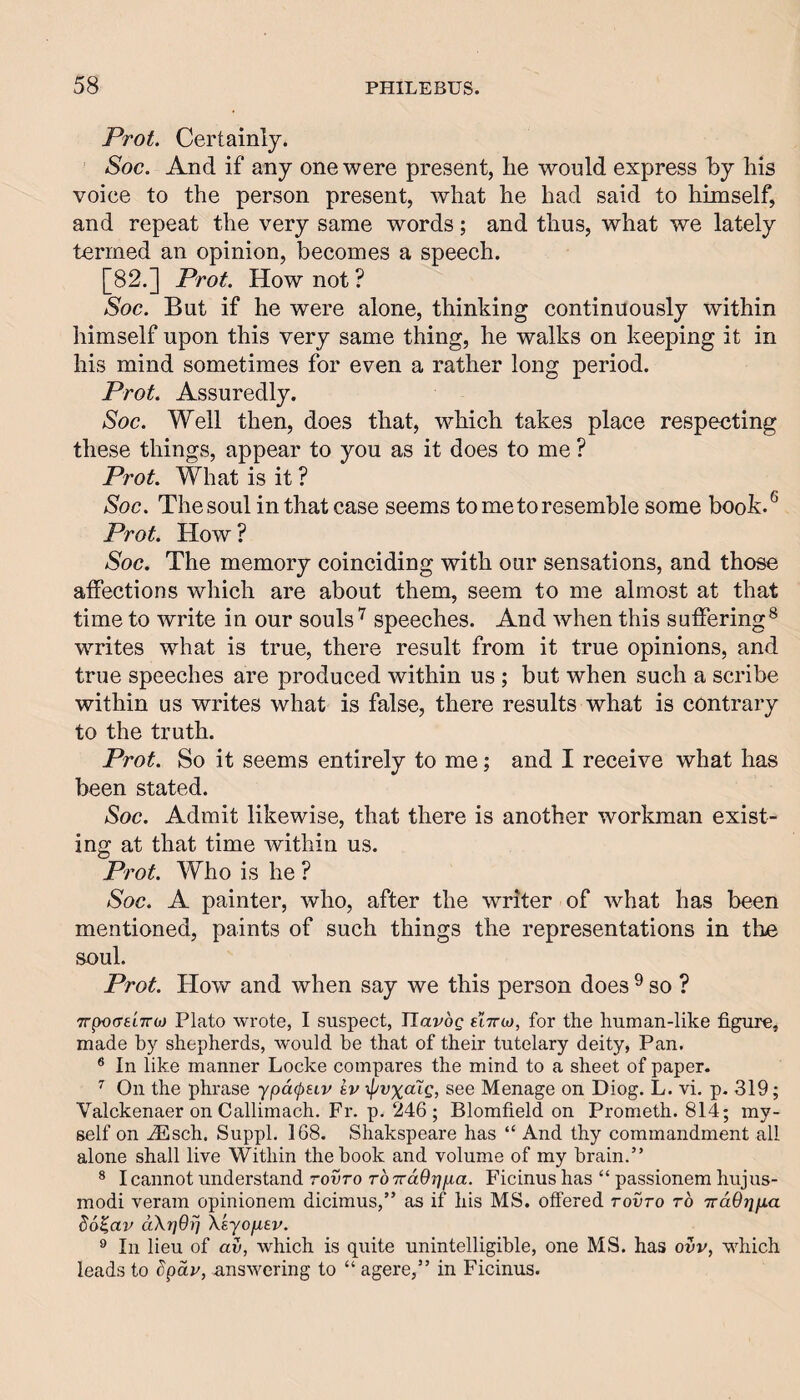 Prot. Certainly. Soc, And if any one were present, he would express by his voice to the person present, Avhat he had said to himself, and repeat the very same words; and thus, what we lately termed an opinion, becomes a speech. [82.] Prot. How not ? Soc. But if he were alone, thinking continuously within himself upon this very same thing, he walks on keeping it in his mind sometimes for even a rather long period. Prot. Assuredly. Soc. Well then, does that, which takes place respecting these things, appear to you as it does to me ? Prot. What is it ? Soc. The soul in that case seems to me to resemble some book. ® Prot. How ? Soc. The memory coinciding with our sensations, and those affections which are about them, seem to me almost at that time to write in our souls speeches. And when this suffering® writes what is true, there result from it true opinions, and true speeches are produced within us ; but when such a scribe within us writes what is false, there results what is contrary to the truth. Prot. So it seems entirely to me; and I receive what has been stated. Soc. Admit likewise, that there is another workman exist¬ ing at that time within us. Prot. Who is he ? Soc. A painter, who, after the writer of Avhat has been mentioned, paints of such things the representations in the soul. Prot. How and when say we this person does ^ so ? TrpocreLTroj Plato wrote, I suspect, TIavdg eiTrio, for the human-like figure, made by shepherds, would be that of their tutelary deity, Pan. ® In like manner Locke compares the mind to a sheet of paper. ^ On the phrase ypd(puv kv if/rxctig, see Menage on Diog. L. vi. p. 319; Valckenaer on Callimach. Fr. p. 246; Blomfield on Prometh. 814; my¬ self on fiEsch. Suppl. 168. Shakspeare has “ And thy commandment all alone shall live Within the book and volume of my brain.” ® I cannot understand rovro roTraOr/jua. Ficinus has “ passionem hujus- modi veram opinionem dicimus,” as if his MS. offered rovro rb irddrifia bb^av dXriOi] Xeyofitv. ® In lieu of av, which is quite unintelligible, one MS. has ovv, which leads to bpdv, answering to “ agere,” in Ficinus.