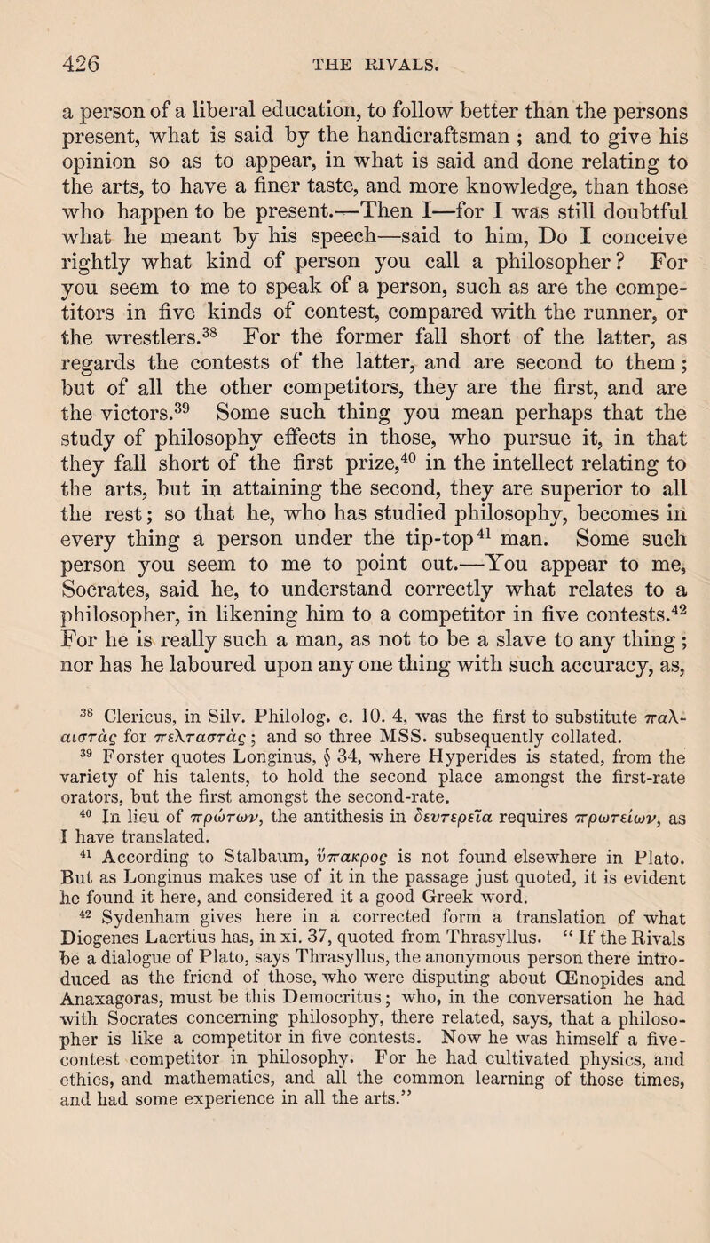 a person of a liberal education, to follow better than the persons present, what is said by the handicraftsman ; and to give his opinion so as to appear, in what is said and done relating to the arts, to have a finer taste, and more knowledge, than those who happen to be present.—Then I—for I was still doubtful what he meant by his speech—said to him, Do I conceive rightly what kind of person you call a philosopher ? For you seem to me to speak of a person, such as are the compe¬ titors in five kinds of contest, compared with the runner, or the wrestlers.^® For the former fall short of the latter, as regards the contests of the latter, and are second to them; but of all the other competitors, they are the first, and are the victors,Some such thing you mean perhaps that the study of philosophy eifects in those, who pursue it, in that they fall short of the first prize,in the intellect relating to the arts, but in attaining the second, they are superior to all the rest; so that he, who has studied philosophy, becomes in every thing a person under the tip-top man. Some such person you seem to me to point out.—You appear to me, Socrates, said he, to understand correctly what relates to a philosopher, in likening him to a competitor in five contests.^^ For he is really such a man, as not to be a slave to any thing; nor has he laboured upon any one thing with such accuracy, as, Clericus, in Silv. Philolog. c. 10, 4, was the first to substitute TraX- aicrrag for TreXTaard-g; and so three MSS. subsequently collated. Forster quotes Longinus, § 34, where Hyperides is stated, from the variety of his talents, to hold the second place amongst the first-rate orators, but the first amongst the second-rate. In lieu of Trpojrojv, the antithesis in devrspsla requires TrptDreiwv, as I have translated. According to Stalbaum, vTraicpog is not found elsewhere in Plato. But as Longinus makes use of it in the passage just quoted, it is evident he found it here, and considered it a good Greek word. Sydenham gives here in a corrected form a translation of what Diogenes Laertius has, in xi. 37, quoted from Thrasyllus. “ If the Rivals be a dialogue of Plato, says Thrasyllus, the anonymous person there intro¬ duced as the friend of those, who were disputing about CEnopides and Anaxagoras, must be this Democritus; who, in the conversation he had with Socrates concerning philosophy, there related, says, that a philoso¬ pher is like a competitor in five contests. Now he was himself a five- contest competitor in philosophy. For he had cultivated physics, and ethics, and mathematics, and all the common learning of those times, and had some experience in all the arts.”