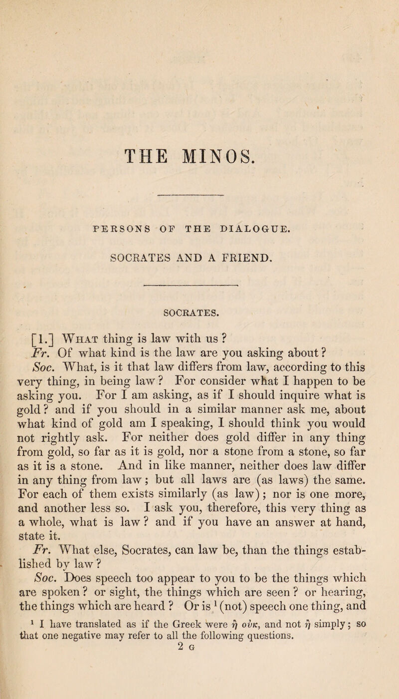 THE MINOS. PERSONS OP THE DIALOGUE. SOCRATES AND A FRIEND. SOCRATES. [1.] What thing is law with us ? Fr. Of what kind is the law are you asking about ? Soc. What, is it that law differs from law, according to this very thing, in being law ? For consider what I happen to be asking you. For I am asking, as if I should inquire what is gold ? and if you should in a similar manner ask me, about what kind of gold am I speaking, 1 should think you would not rightly ask. For neither does gold differ in any thing from gold, so far as it is gold, nor a stone from a stone, so far as it is a stone. And in like manner, neither does law differ in any thing from law; but all laws are (as laws) the same. For each of them exists similarly (as law); nor is one more, and another less so. I ask you, therefore, this very thing as a whole, what is law ? and if you have an answer at hand, state it. Fr. What else, Socrates, can law be, than the things estab¬ lished by law ? Soc. Does speech too appear to you to be the things which are spoken ? or sight, the things which are seen ? or hearing, the things which are heard ? Or is ^ (not) speech one thing, and ^ I have translated as if the Greek were ovk, and not ^ simply; so that one negative may refer to all the following questions. 2 G