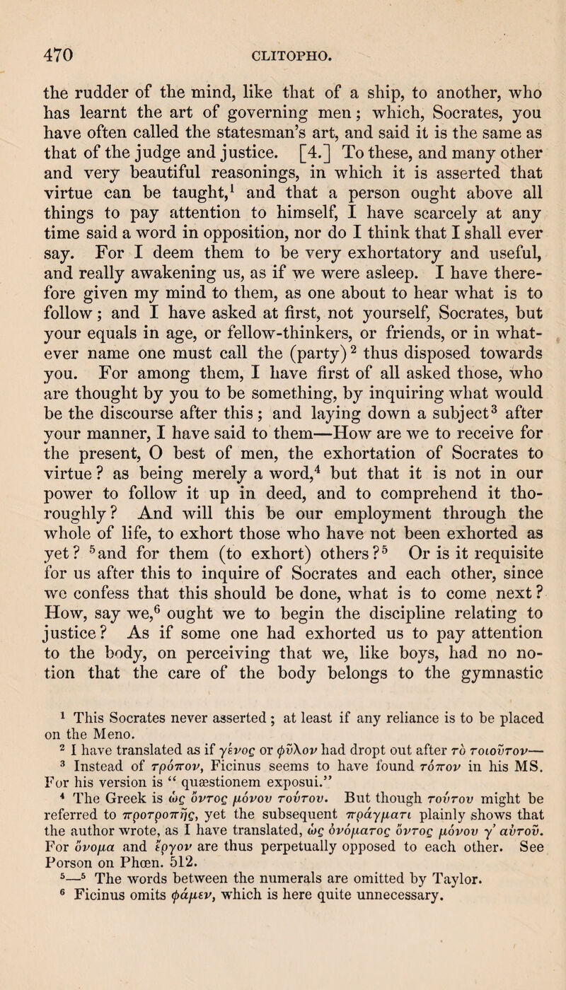 the rudder of the mind, like that of a ship, to another, who has learnt the art of governing men; which, Socrates, you have often called the statesman’s art, and said it is the same as that of the judge and justice. [4.] To these, and many other and very beautiful reasonings, in which it is asserted that virtue can be taught,^ and that a person ought above all things to pay attention to himself, I have scarcely at any time said a word in opposition, nor do I think that I shall ever say. For I deem them to he very exhortatory and useful, and really awakening us, as if we were asleep. I have there¬ fore given my mind to them, as one about to hear what is to follow; and I have asked at first, not yourself, Socrates, but your equals in age, or fellow-thinkers, or friends, or in what¬ ever name one must call the (party) ^ thus disposed towards you. For among them, I have first of all asked those, who are thought by you to be something, by inquiring what would be the discourse after this; and laying down a subject^ after your manner, I have said to them—How are we to receive for the present, 0 best of men, the exhortation of Socrates to virtue ? as being merely a word,^ but that it is not in our power to follow it up in deed, and to comprehend it tho¬ roughly? And will this be our employment through the whole of life, to exhort those who have not been exhorted as yet ? ® and for them (to exhort) others ? ^ Or is it requisite for us after this to inquire of Socrates and each other, since we confess that this should be done, what is to come next ? How, say we,® ought we to begin the discipline relating to justice? As if some one had exhorted us to pay attention to the body, on perceiving that we, like boys, had no no¬ tion that the care of the body belongs to the gymnastic ^ This Socrates never asserted ; at least if any reliance is to be placed on the Meno. 2 I have translated as if yevoQ or (pvXov had dropt out after to tolovtov— ® Instead of rporrov, Ficinus seems to have found tottov in his MS. For his version is “ quaestionem exposui.” * The Greek is wc ovtoq fiovov tovtov. But though tovtov might be referred to TrporpoTrrjg, yet the subsequent Trpdyiiari plainly shows that the author wrote, as I have translated, ojg ovofiarog ovrog fiovov y’ avrov. For ovofia and tpyov are thus perpetually opposed to each other. See Person on Phoen. 512. ^^ The w'ords between the numerals are omitted by Taylor. ® Ficinus omits ^a/i6r, which is here quite unnecessary.