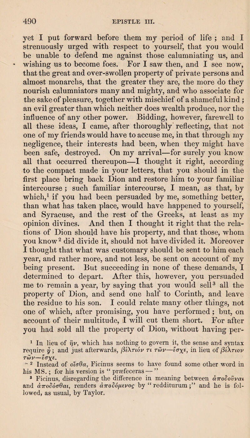 yet I put forward before them my period of life ; and I strenuously urged with respect to yourself, that you would be unable to defend me against those calumniating us, and wishing us to become foes. For I saw then, and I see now^, that the great and over-swollen property of private persons and almost monarchs, that the greater they are, the more do they nourish calumniators many and mighty, and who associate for the sake of pleasure, together with mischief of a shameful kind ; an evil greater than which neither does wealth produce, nor the influence of any other power. Bidding, however, farewell to all these ideas, I came, after thoroughly' reflecting, that not one of my friends would have to accuse me, in that through my negligence, their interests had been, when they might have been safe, destroyed. On my arrival—for surely you know all that occurred thereupon—1 thought it right, according to the compact made in your letters, that you should in the first place bring back Dion and restore him to your familiar intercourse ; such familiar intercourse, I mean, as that, by which, ^ if you had been persuaded by me, something better, than what has taken place, would have happened to yourself, and Syracuse, and the rest of the Greeks, at least as my opinion divines. And then I thought it right that the rela¬ tions of Dion should have his property, and that those, whom you know ^ did divide it, should not have divided it. Moreover I thought that what was customary should be sent to him each year, and rather more, and not less, be sent on account of my being present. But succeeding in none of these demands, I determined to depart. After this, however, you persuaded me to remain a year, by saying that you would selD all the property of Dion, and send one half to Corinth, and leave the residue to his son. I could relate many other things, not one of which, after promising, you have performed; but, on account of their multitude, I will cut them short. For after you had sold all the property of Dion, without having per- ^ In lieu of ^v, which has nothing to govern it, the sense and syntax require y ; and just afterwards, fisXTiov ri tujv—in lieu of (5sXtlov tS}v—£(T%e. '' 2 Instead of ot(T0a, Ficinus seems to have found some other word in his MS.; for his version is “ praefeceras — ” * Ficinus, disregarding the difference in meaning between d-Trodovvat and dTToSoaOai, renders dirodofievog by “ redditurumand he is fol¬ lowed, as usual, by Taylor.