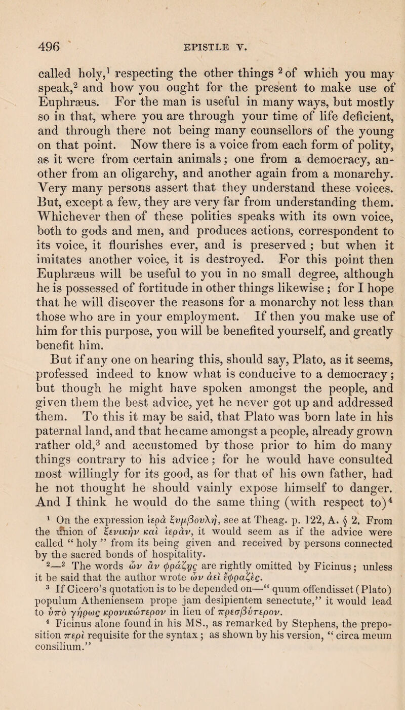 called holy,^ respecting the other things ^ of which you may speak,2 and how you ought for the present to make use of Euphrasus. For the man is useful in many ways, but mostly so in that, where you are through your time of life deficient, and through there not being many counsellors of the young on that point. Now there is a voice from each form of polity, a« it were from certain animals; one from a democracy, an¬ other from an oligarchy, and another again from a monarchy. Very many persons assert that they understand these voices. But, except a few, they are very far from understanding them. Whichever then of these polities speaks with its own voice, both to gods and men, and produces actions, correspondent to its voice, it flourishes ever, and is preserved ; but when it imitates another voice, it is destroyed. For this point then Eupliraeus will be useful to you in no small degree, although he is possessed of fortitude in other things likewise; for I hope that he will discover the reasons for a monarchy not less than those who are in your employment. If then you make use of him for this purpose, you will be benefited yourself, and greatly benefit him. But if any one on hearing this, should say, Plato, as it seems, professed indeed to know what is conducive to a democracy; but though he might have spoken amongst the people, and given them the best advice, yet he never got up and addressed them. To this it may be said, that Plato was born late in his paternal land, and that became amongst a people, already grown rather old,^ and accustomed by those prior to him do many things contrary to his advice; for he would have consulted most willingly for its good, as for that of his own father, had he not thought he should vainly expose himself to danger. And I think he would do the same thing (with respect to)^ ^ On the expression lepa ^vfi.[3ovX^, see at Theag. p. 122, A. § 2. From the nhion of Ksviki^v kuI hpav, it would seem as if the advice were called “ holy ” from its being given and received by persons connected by the sacred bonds of hospitality. 2words ojv av (ppa^yg are rightly omitted by Ficinus; unless it be said that the author Avrote (bv ad ® If Cicero’s quotation is to be depended on—“ quum offendisset ( Plato) populum Atheniensem prope jam desipientem senectute,” it would lead to V7rd yypMQ KpoviKtorepov in lieu of TtptafivTtpov. Ficinus alone found in his MS., as remarked by Stephens, the prepo¬ sition TTspl requisite for the syntax; as shown by his version, “ circa meum consilium.”