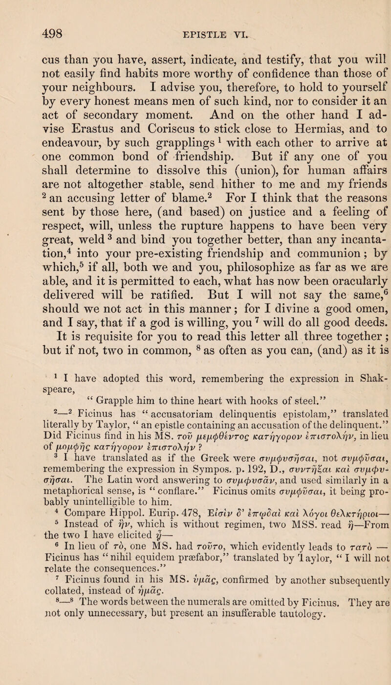 CHS than you have, assert, indicate, and testify, that you will not easily find habits more worthy of confidence than those of your neighbours. I advise you, therefore, to hold to yourself by every honest means men of such kind, nor to consider it an act of secondary moment. And on the other hand I ad¬ vise Erastus and Coriscus to stick close to Hermias, and to endeavour, by such grapplings ^ with each other to arrive at one common bond of friendship. But if any one of you shall determine to dissolve this (union), for human affairs are not altogether stable, send hither to me and my friends ^ an accusing letter of blame.^ For I think that the reasons sent by those here, (and based) on justice and a feeling of respect, will, unless the rupture happens to have been very great, weld ^ and bind you together better, than any incanta¬ tion,'^ into your pre-existing friendship and communion; by which,^ if all, both we and you, philosophize as far as we are able, and it is permitted to each, what has now been oracularly delivered will be ratified. But I will not say the same,® should we not act in this manner; for I divine a good omen, and I say, that if a god is willing, you will do all good deeds. It is requisite for you to read this letter all three together; but if not, two in common, ^ as often as you can, (and) as it is ^ I have adopted this word, remembering the expression in Shak- speare, “ Grapple him to thine heart with hooks of steel.” ^ Ficinus has “ accusatoriam delinquentis epistolam,” translated literally by Taylor, “ an epistle containing an accusation of the delinquent.” Did Ficinus find in his MS. tov fjLefKpOsvrog Karrjyopov iTriaroXrjv, in lieu of fxofKprjg KarrjYopov k7ri(TTo\rjv ? ® I have translated as if the Greek were (TVjKpvcrrjcraL, not avi^pvaai, remembering the expression in Sympos. p. 192, D., awrij^ai Kal <TVfX(pv- (Trjcrai. The Latin word answering to (Tvn<pvaav, and used similarly in a metaphorical sense, is “ conflare.” Ficinus omits avfx^vcrai, it being pro¬ bably unintelligible to him. * Compare Hippol. Eurip. 478, entpSai kuI Xoyoi OeXKrfjpioi— ^ Instead of ijv, which is without regimen, two MSS. read —From the two I have elicited y— ® In lieu of ro, one MS. had rovro, which evidently leads to rarb — Ficinus has “nihil equidem praefabor,” translated by laylor, “ I will not relate the consequences.” ^ Ficinus found in his MS. vfiag, confirmed by another subsequently collated, instead of r)p,ag. ®® The words between the numerals are omitted by Ficinus. They are not only unnecessary, but present an insufierable tautology.