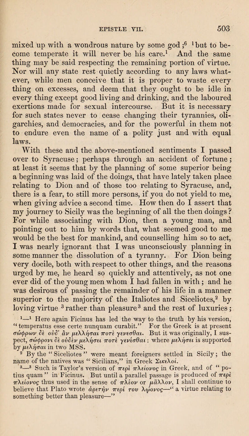 mixed up with a wondrous nature by some god ^but to be¬ come temperate it will never be his care.^ And the same thing may be said respecting the remaining portion of virtue. Nor will any state rest quietly according to any laws what¬ ever, while men conceive that it is proper to waste every thing on excesses, and deem that they ought to be idle in every thing except good living and drinking, and the laboured exertions made for sexual intercourse. But it is necessary for such states never to cease changing their tyrannies, oli¬ garchies, and democracies, and for the powerful in them not to endure even the name of a polity just and with equal laws. With these and the above-mentioned sentiments I passed over to Syracuse; perhaps through an accident of fortune; at least it seems that by the planning of some superior being a beginning was laid of the doings, that have lately taken place relating to Dion and of those too relating to Syracuse, and, there is a fear, to still more persons, if you do not yield to me, when giving advice a second time. How then do I assert that my journey to Sicily was the beginning of all the then doings ? For while associating with Dion, then a young man, and pointing out to him by words that, what seemed good to me would be the best for mankind, and counselling him so to act, I was nearly ignorant that I was unconsciously planning in some manner the dissolution of a tyranny. For Dion being very docile, both with respect to other things, and the reasons urged by me, he heard so quickly and attentively, as not one ever did of the young men whom I had fallen in with; and he was desirous of passing the remainder of his life in a manner superior to the majority of the Italiotes and Siceliotes,^ by loving virtue ^ rather than pleasure ^ and the rest of luxuries; ^^ Here again Ficinus has led the way to the truth by his version, “temperatus esse certe nunquam curabit.” For the Greek is at present (rcjcppixjv Sk ovd’ av ptW-qaai ttots yeveaQai. But it was originally, I sus¬ pect, <T<jj(ppovi dk ovdkv fisXrjc^ei, rrork yevEcrOai: where fieXtiaei is supported by fieX^crai in two MSS. 2 By the “ Siceliotes ” were meant foreigners settled in Sicily; the name of the natives was “ Sicilians,” in Greek SoceXoi. ®^ Such is Taylor’s version of ircpi TrXe'iovog in Greek, and of “ po- tius quam ” in Ficinus. But until a parallel passage is produced of Trspl TrXe'iovog thus used in the sense of ttXsov or fxdXXov, I shall continue to believe that Plato wrote aperrjv Trspi tov Xtpovog—“ a virtue relating to something better than pleasure—”