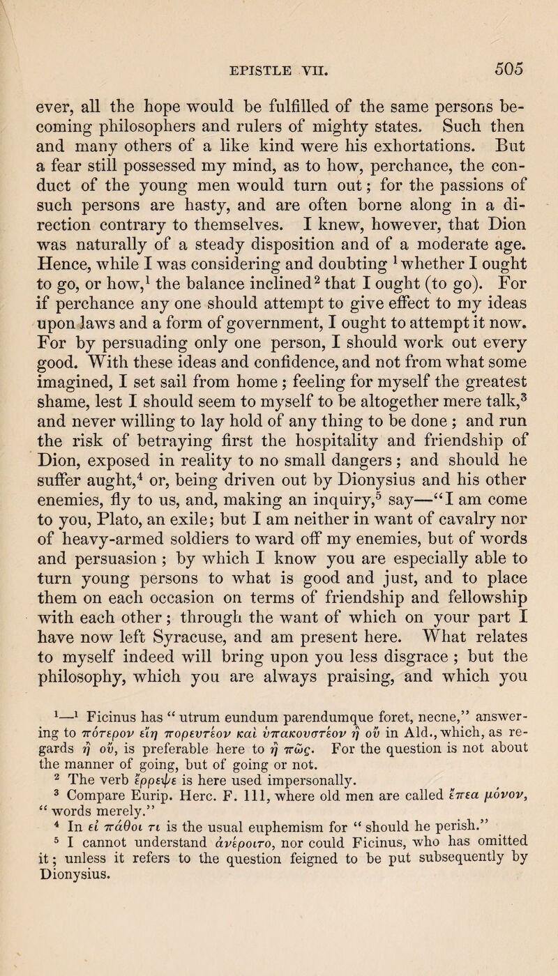 ever, all the hope would be fulfilled of the same persons be¬ coming philosophers and rulers of mighty states. Such then and many others of a like kind were his exhortations. But a fear still possessed my mind, as to how, perchance, the con¬ duct of the young men would turn out; for the passions of such persons are hasty, and are often borne along in a di¬ rection contrary to themselves. I knew, however, that Dion was naturally of a steady disposition and of a moderate age. Hence, while I was considering and doubting ^ whether I ought to go, or how,^ the balance inclined ^ that I ought (to go). For if perchance any one should attempt to give effect to my ideas upon laws and a form of government, I ought to attempt it now. For by persuading only one person, I should work out every good. With these ideas and confidence, and not from what some imagined, I set sail from home; feeling for myself the greatest shame, lest I should seem to myself to be altogether mere talk,^ and never willing to lay hold of any thing to be done ; and run the risk of betraying first the hospitality and friendship of Dion, exposed in reality to no small dangers; and should he suffer aught,or, being driven out by Dionysius and his other enemies, fly to us, and, making an inquiry,^ say—‘‘I am come to you, Plato, an exile; but I am neither in want of cavalry nor of heavy-armed soldiers to ward off my enemies, but of words and persuasion; by which I know you are especially able to turn young persons to what is good and just, and to place them on each occasion on terms of friendship and fellowship with each other; through the want of which on your part I have now left Syracuse, and am present here. What relates to myself indeed will bring upon you less disgrace ; but the philosophy, which you are always praising, and which you ^^ Ficinus has “ utrum eundum parendumque foret, necne,” answer¬ ing to TTOTtpov sir] TTopevTsov Kal vTcaKovarsov r] ov in Aid., which, as re¬ gards J7 ov, is preferable here to rj ttCjq. For the question is not about the manner of going, but of going or not. 2 The verb eppexpe is here used impersonally. ® Compare Eurip. Here. F. Ill, where old men are called £7rea fiovov, “ words merely.” ^ In ei TrdOoi ri is the usual euphemism for “ should he perish.” ^ I cannot understand dvepoiro, nor could Ficinus, who has omitted it; unless it refers to the question feigned to be put subsequently by Dionysius.