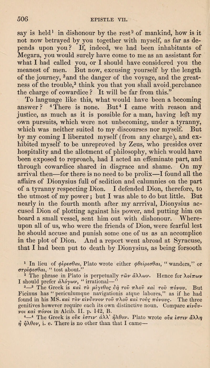 say is held* in dishonour by the rest^ of mankind, how is it not now betrayed by you together with myself, as far as de¬ pends upon you? If, indeed, we had been inhabitants of Megara, you would surely have come to me as an assistant for what I had called you, or I should have considered you the meanest of men. But now, excusing yourself by the length of the journey, ^and the danger of the voyage, and the great¬ ness of the trouble,^ think you that you shall avoid .perchance the charge of cowardice ? It will be far from this.” To language like this, what would have been a becoming answer? There is none. But^ I came with reason and justice, as much as it is possible for a man, having left my own pursuits, which were not unbecoming, under a tyranny, which was neither suited to my discourses nor myself. But by my coming I liberated myself (from any charge), and ex¬ hibited myself to be unreproved by Zeus, who presides over hospitality and the allotment of philosophy, which would have been exposed to reproach, had I acted an effeminate part, and through cowardice shared in disgrace and shame. On my arrival then—for there is no need to be prolix—I found all the affairs of Dionysius full of sedition and calumnies on the part of a tyranny respecting Dion. I defended Dion, therefore, to the utmost of my power; but I was able to do but little. But nearly in the fourth month after my arrrival, Dionysius ac¬ cused Dion of plotting against his power, and putting him on board a small vessel, sent him out with dishonour. Where¬ upon all of us, who were the friends of Dion, were fearful lest he should accuse and punish some one of us as an accomplice in the plot of Dion. And a report went abroad at Syracuse, that I had been put to death by Dionysius, as being forsooth In lieu of (pepsaOai, Plato wrote either (pOeipeaOai, “wanders,” or (TTps^saOai, “ tost about.” 2 The phrase in Plato is perpetually rwv aWojv. Hence for Xoittwv I should prefer aXoycJv, “ irrational—” ^® The Greek is Kai to fieyeOoQ rov ttXov Kal roii ttovov. But Ficinus has “ periculumque navigationis atque labores,” as if he had found in his MS. Kai rov Kivdvvov rov ttXov Kai rovg ttovovq. The three genitives however require each its own distinctive noun. Compare k'lv^v- voi Kai TTovoi in Alcib. II. p. 142, B. *—The Greek is ovk iariv' aXX’ rfXBov. Plato wrote ovk kariv dXXrj i] xjXQov, i. e. There is no other than that I came—