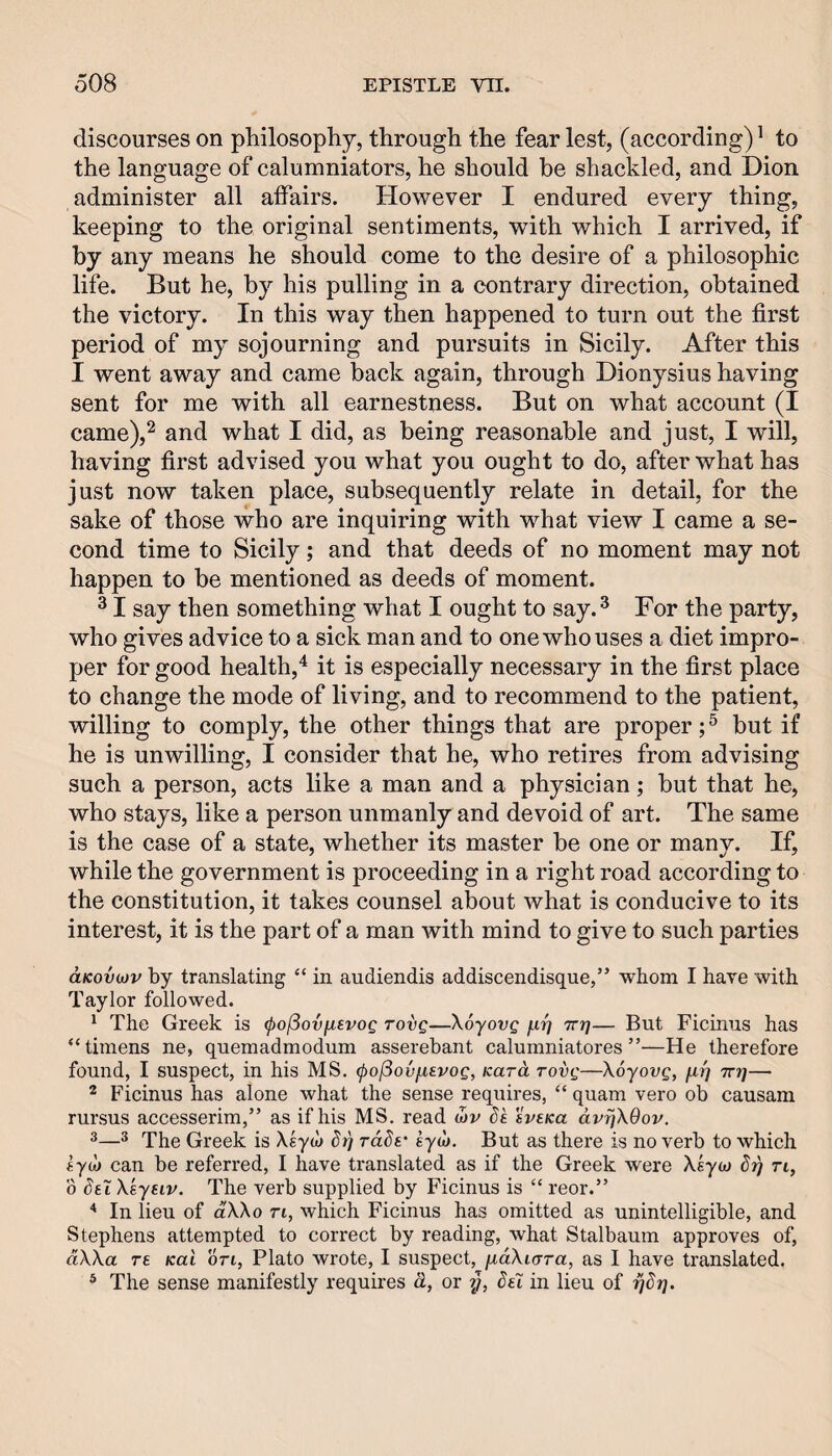 discourses on pliilosophy, through the fear lest, (according) ^ to the language of calumniators, he should be shackled, and Dion administer all affairs. However I endured every thing, keeping to the original sentiments, with which I arrived, if by any means he should come to the desire of a philosophic life. But he, by his pulling in a contrary direction, obtained the victory. In this way then happened to turn out the first period of my sojourning and pursuits in Sicily. After this I went away and came back again, through Dionysius having sent for me with all earnestness. But on what account (I came),^ and what I did, as being reasonable and just, I will, having first advised you what you ought to do, after what has just now taken place, subsequently relate in detail, for the sake of those who are inquiring with what view I came a se¬ cond time to Sicily; and that deeds of no moment may not happen to be mentioned as deeds of moment. ^ I say then something what I ought to say.^ For the party, who gives advice to a sick man and to one who uses a diet impro¬ per for good health,^ it is especially necessary in the first place to change the mode of living, and to recommend to the patient, willing to comply, the other things that are proper;^ but if he is unwilling, I consider that he, who retires from advising such a person, acts like a man and a physician; but that he, who stays, like a person unmanly and devoid of art. The same is the case of a state, whether its master be one or many. If, while the government is proceeding in a right road according to the constitution, it takes counsel about what is conducive to its interest, it is the part of a man with mind to give to such parties aKovujv by translating “ in audiendis addiscendisque,” whom I have with Taylor followed. ‘ The Greek is (pojSovfxsvog rovg—XSyovg f-ir] Trr]— But Ficinus has “timens ne, quemadmoduni asserebant calumniatores ”—He therefore found, I suspect, in his MS, (po^ovi-ievog, Kara rovg—XSyovg, firj rrr]— * Ficinus has alone what the sense requires, “ quam vero ob causam rursus accesserim,” as if his MS. read (bv dk svsKa dv^XOov. ^® The Greek is Xsyu) rd^v £yd>. But as there is no verb to which iyd) can be referred, I have translated as if the Greek were Xeyuj Si) n, 0 Set Xsyeiv. The verb supplied by Ficinus is “ reor.” ^ In lieu of dXXo rt, which Ficinus has omitted as unintelligible, and Stephens attempted to correct by reading, what Stalbaum approves of, dXXa re Kal on, Plato wrote, I suspect, fiaXiara, as I have translated. * The sense manifestly requires d, or y, del in lieu of ydy.