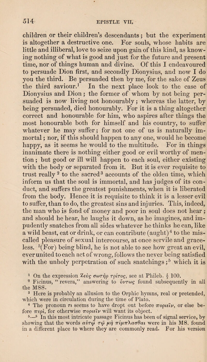 children or their children’s descendants; but the experiment is altogether a destructive one. For souls, whose habits are little and illiberal, love to seize upon gain of this kind, as know¬ ing nothing of what is good and just for the future and present time, nor of things human and divine. Of this I endeavoured to persuade Dion first, and secondly Dionysius, and now I do you the third. Be persuaded then by me, for the sake of Zeus the third saviour.^ In the next place look to the case of Dionysius and Dion; the former of whom by not being per¬ suaded is now living not honourably; whereas the latter, by being persuaded, died honourably. For it is a thing altogether correct and honourable for him, who aspires after things the most honourable both for himself and his country, to suffer whatever he may suffer; for not one of us is naturally im¬ mortal ; nor, if this should happen to any one, would he become happy, as it seems he would to the multitude. For in things inanimate there is nothing either good or evil worthy of men¬ tion ; but good or ill will happen to each soul, either existing with the body or separated from it. But it is ever requisite to trust really ^ to the sacred^ accounts of the olden time, which inform us that the soul is immortal, and has judges of its con¬ duct, and suffers the greatest punishments, when it is liberated from the body. Hence it is requisite to think it is a lesser evil to suffer, than to do, the greatest sins and injuries. This, indeed, the man who is fond of money and poor in soul does not hear ; and should he hear, he laughs it down, as he imagines, and im¬ pudently snatches from all sides whatever he thinks he can, like a wild beast, eat or drink, or can contribute (aught) to the mis¬ called pleasure of sexual intercourse, at once servile and grace¬ less. ^(For) being blind, he is not able to see how great an evil, ever united to each act of wrong, follows the never being satisfied with the unholy perpetration of such snatchings which it is ^ On the expression levg acorijp rpirog, see at Phileb. § 100. ^ Ficinus, “ revera,” answering to ovtmq found subsequently in all the MSS. ® Here is probably an allusion to the Orphic hymns, real or pretended, which were in circulation during the time of Plato. * The pronoun ti seems to have dropt out before Tropulv, or else be¬ fore Trepi, for otherwise rropiuv will want its object. ^® In this most intricate passage Ficinus has been of signal service, by showing that the words avn^ np TrifiTrXaaOai were in his MS. found in a different place to where they are commonly read. For his version