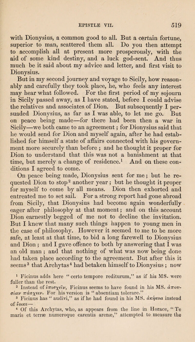 with Dionysius, a common good to all. But a certain fortune, superior to man, scattered them all. Do you then attempt to accomplish all at present more prosperously, with the aid of some kind destiny, and a luck god-sent. And thus much be it said about my advice and letter, and first visit to Dionysius. But in my second journey and voyage to Sicily, how reason¬ ably and carefully they took place, he, who feels any interest may hear what followed. For the first period of my sojourn in Sicily passed away, as I have stated, before I could advise the relatives and associates of Dion. But subsequently I per¬ suaded Dionysius, as far as I was able, to let me go. But on peace being made—for there had been then a war in Sicily—we both came to an agreement; for Dionysius said that he would send for Dion and myself again, after he had estab¬ lished for himself a state of affairs connected with his govern¬ ment more securely than before ; and he thought it proper for Dion to understand that this was not a banishment at that time, but merely a change of residence.^ And on these con¬ ditions I agreed to come. On peace being made, Dionysius sent for me; but he re¬ quested Dion to stop ^ another year ; but he thought it proper for myself to come by all means. Dion then exhorted and entreated me to set sail. For a strong report had gone abroad from Sicily, that Dionysius had become again wonderfully eager after philosophy at that moment; and on this account Dion earnestly begged of me not to decline the invitation. But I knew that many such things happen to young men in the case of philosophy. However it seemed to me to be more safe, at least at that time, to bid a long farewell to Dionysius and Dion ; and I gave offence to both by answering that I was an old man; and that nothing of what was now being done had taken place according to the agreement. But after this it seems ^ that Archytas* had betaken himself to Dionysius ; now ^ Ficiims adds here “ certo tempore rediturum,” as if his MS. were fuller than the rest. 2 Instead of Ficinus seems to have found in his MS. dirov- (Tiav For his version is “ absentiam tolerare.” ^ Ficinus has “ audivi,” as if he had found in his MS. aKrjKoa instead of tOlK£— ^ Of this Archytas, who, as appears from the line in Horace, “ Te maris et terrse numeroque carentis arenae,” attempted to measure the