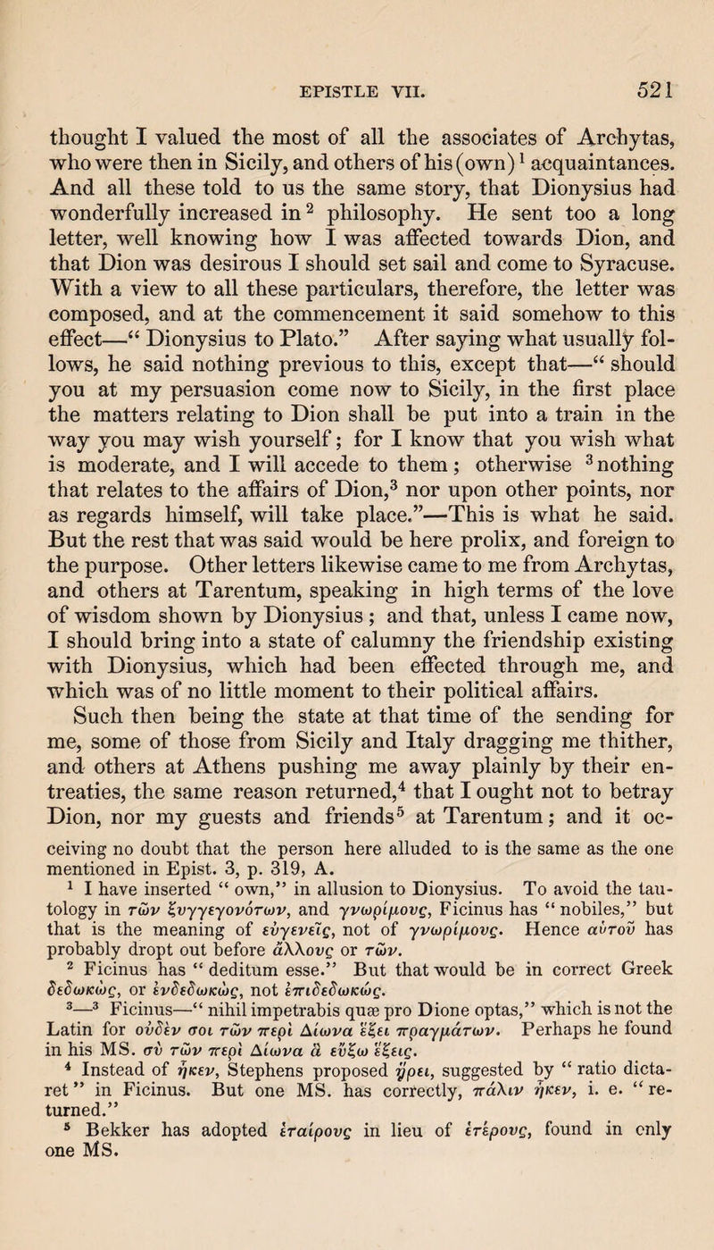 thought I valued the most of all the associates of Archytas, who were then in Sicily, and others of his (own) ^ acquaintances. And all these told to us the same story, that Dionysius had wonderfully increased in ^ philosophy. He sent too a long letter, well knowing how I was affected towards Dion, and that Dion was desirous I should set sail and come to Syracuse. With a view to all these particulars, therefore, the letter was composed, and at the commencement it said somehow to this effect—“ Dionysius to Plato.” After saying what usually fol¬ lows, he said nothing previous to this, except that—“ should you at my persuasion come now to Sicily, in the first place the matters relating to Dion shall be put into a train in the way you may wish yourself; for I know that you wish what is moderate, and I will accede to them; otherwise ^ nothing that relates to the affairs of Dion,^ nor upon other points, nor as regards himself, will take place.”—This is what he said. But the rest that was said would be here prolix, and foreign to the purpose. Other letters likewise came to me from Archytas, and others at Tarentum, speaking in high terms of the love of wisdom shown by Dionysius ; and that, unless I came now, I should bring into a state of calumny the friendship existing with Dionysius, which had been effected through me, and which was of no little moment to their political affairs. Such then being the state at that time of the sending for me, some of thos^e from Sicily and Italy dragging me thither, and others at Athens pushing me away plainly by their en¬ treaties, the same reason returned,'^ that I ought not to betray Dion, nor my guests and friends® at Tarentum; and it oc- ceiving no doubt that the person here alluded to is the same as the one mentioned in Epist. 3, p. 319, A. ^ I have inserted “ own,” in allusion to Dionysius. To avoid the tau¬ tology in TU)v ^vyytyovoTiov, and yvcopifiovg, Ficinus has “ nobiles,” but that is the meaning of evyeveig, not of yvojpifiovg. Hence avrov has probably dropt out before aXXovg or twv. 2 Ficinus has “ deditum esse.” But that would be in correct Greek dtS(j)Kd)g, or ivded(jt)K(jjg, not eTndsdoyKMg. ^—* Ficinus—“ nihil impetrabis quee pro Dione optas,” which is not the Latin for ovdev aoi riov Trspi AiMva e^ti Trpayfjidriov. Perhaps he found in his MS. rrv tujv wept Aiojva & ev^u) s^tig. * Instead of rjKsv, Stephens proposed ypti, suggested by “ ratio dicta- ret ” in Ficinus. But one MS. has correctly, iraXiv rjKev, i. e. “ re¬ turned.” * Bekker has adopted traipovg in lieu of krkpovg, found in only one Ms.