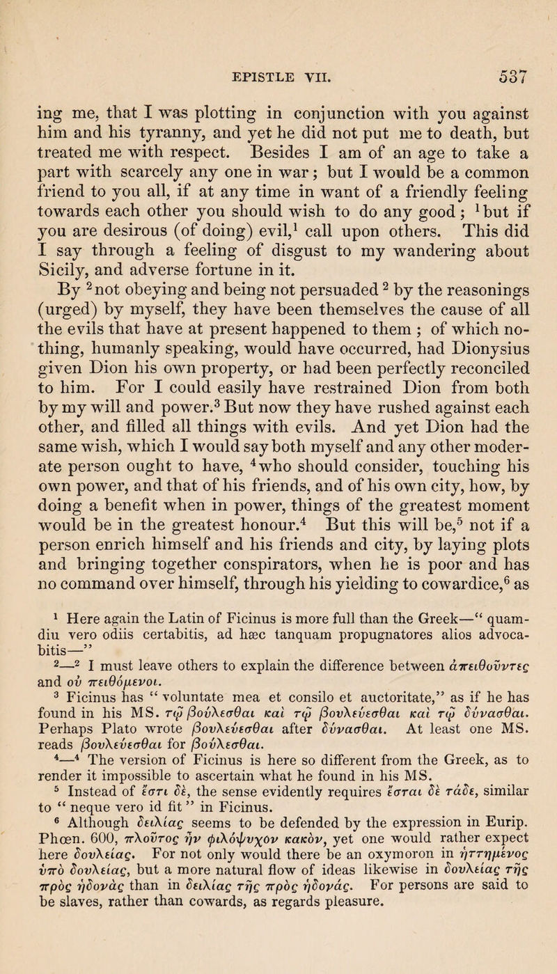 ing me. that I was plotting in conjunction with you against him and his tyranny, and yet he did not put me to death, but treated me with respect. Besides I am of an age to take a part with scarcely any one in war; but I would be a common friend to you all, if at any time in want of a friendly feeling towards each other you should wish to do any good; ^ but if you are desirous (of doing) eviV call upon others. This did I say through a feeling of disgust to my wandering about Sicily, and adverse fortune in it. By 2 not obeying and being not persuaded ^ by the reasonings (urged) by myself, they have been themselves the cause of all the evils that have at present happened to them ; of which no¬ thing, humanly speaking, would have occurred, had Dionysius given Dion his own property, or had been perfectly reconciled to him. For I could easily have restrained Dion from both by my will and power.^ But now they have rushed against each other, and filled all things with evils. And yet Dion had the same wish, which I would say both myself and any other moder¬ ate person ought to have, ^who should consider, touching his own power, and that of his friends, and of his own city, how, by doing a benefit when in power, things of the greatest moment would be in the greatest honour.'^ But this will be,^ not if a person enrich himself and his friends and city, by laying plots and bringing together conspirators, when he is poor and has no command over himself, through his yielding to cowardice,® as ^ Here again the Latin of Ficinus is more fuli than the Greek—“ quam- diu vero odiis certabitis, ad heec tanquam propugnatores alios advoca- bitis—” 2—2 I must leave others to explain the difference between aTreiOovvreg and ov TreiOo/ievoi. ^ Ficinus has “ voluntate mea et consilo et auctoritate,” as if he has found in his MS. fiovXeaOai Kal t(^ ^ovXfvtaBai Kai T(p ^vvaadai. Perhaps Plato wrote (SovXtvsaOai after ^vvaaQai. At least one MS. reads (SovXeveaOai for (iovXsaOai. *—The version of Ficinus is here so different from the Greek, as to render it impossible to ascertain what he found in his MS. ^ Instead of icrri d's, the sense evidently requires ecrrat Se rdde, similar to “ neque vero id fit ” in Ficinus. ® Although deiXiag seems to be defended by the expression in Eurip. Phosn, 600, TrXovTog fiv <piX6\pvx(>v kukov, yet one would rather expect here dovXtLag. For not only would there be an oxymoron in r^TTtifxkvog vTTo dovXdag, but a more natural flow of ideas likewise in dovXtiag rijg TTpog T^dovdg than in ^eiX'iag rrjg irpbg rjdopdg. For persons are said to be slaves, rather than cowards, as regards pleasure.