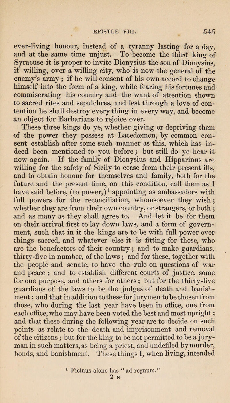 ever-living honour, instead of a tyranny lasting for a day, and at the same time unjust. To become the third king of Syracuse it is proper to invite Dionysius the son of Dionysius, if willing, over a willing city, who is now the general of the enemy’s army; if he will consent of his own accord to change himself into the form of a king, while fearing his fortunes and. commiserating his country and the want of attention shown to sacred rites and sepulchres, and lest through a love of con¬ tention he shall destroy every thing in every way, and become an object for Barbarians to rejoice over. These three kings do ye, whether giving or depriving them of the power they possess at Lacedaemon, by common con¬ sent establish after some such manner as this, which has in¬ deed been mentioned to you before; but still do ye hear it now again. If the family of Dionysius and Hipparinus are willing for the safety of Sicily to cease from their present ills, and to obtain honour for themselves and family, both for the future and the present time, on this condition, call them as I have said before, (to power,) ^ appointing as ambassadors with full powers for the reconciliation, whomsoever they wish; whether they are from their own country, or strangers, or both ; and as many as they shall agree to. And let it be for them on their arrival first to lay down laws, and a form of govern¬ ment, such that in it the kings are to be with full power over things sacred, and whatever else it is fitting for those, who are the benefactors of their country; and to make guardians, thirty-five in number, of the laws; and for these, together with the people and senate, to have the rule on questions of war and peace ; and to establish different courts of justice, some for one purpose, and others for others; but for the thirty-five guardians of the laws to be the judges of death and banish¬ ment ; and that in addition to these for jurymen to be chosen from those, who during the last year have been in office, one from each office, who may have been voted the best and most upright; and that these during the following year are to decide on such points as relate to the death and imprisonment and removal of the citizens; but for the king to be not permitted to be a jury¬ man in such matters, as being a priest, and undefiled by murder, bonds, and banishment. These things I, when living, intended * Ficinus alone has “ ad regnum.” 2 N