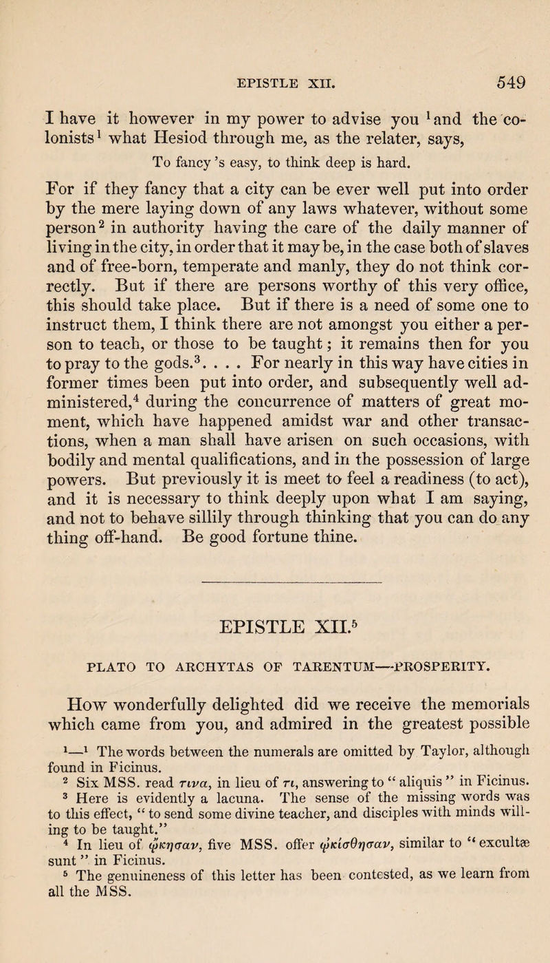 I have it however in my power to advise you ^ and the co¬ lonists^ what Hesiod through me, as the relater, says, To fancy’s easy, to think deep is hard. For if they fancy that a city can he ever well put into order by the mere laying down of any laws whatever, without some person^ in authority having the care of the daily manner of living in the city, in order that it may be, in the case both of slaves and of free-born, temperate and manly, they do not think cor¬ rectly. But if there are persons worthy of this very office, this should take place. But if there is a need of some one to instruct them, I think there are not amongst you either a per¬ son to teach, or those to be taught; it remains then for you to pray to the gods.^. . . . For nearly in this way have cities in former times been put into order, and subsequently well ad¬ ministered,'^ during the concurrence of matters of great mo¬ ment, which have happened amidst war and other transac¬ tions, when a man shall have arisen on such occasions, with bodily and mental qualifications, and in the possession of large powers. But previously it is meet to feel a readiness (to act), and it is necessary to think deeply upon what I am saying, and not to behave sillily through thinking that you can do any thing off-hand. Be good fortune thine. EPISTLE XII.5 PLATO TO ARCHYTAS OF TARENTUM—PROSPERITY. How wonderfully delighted did we receive the memorials which came from you, and admired in the greatest possible ^^ The words between the numerals are omitted by Taylor, although found in Ficinus. 2 Six MSS. read riva, in lieu of ri, answering to “ aliquis ” in Ficinus. ® Here is evidently a lacuna. The sense of the missing words was to this effect, “ to send some divine teacher, and disciples with minds will¬ ing to be taught.” * In lieu of (^Krjaav, five MSS. offer <^Ki(r9r]<rav, similar to “ excultae sunt ” in Ficinus. ® The genuineness of this letter has been contested, as we learn from all the MSS.