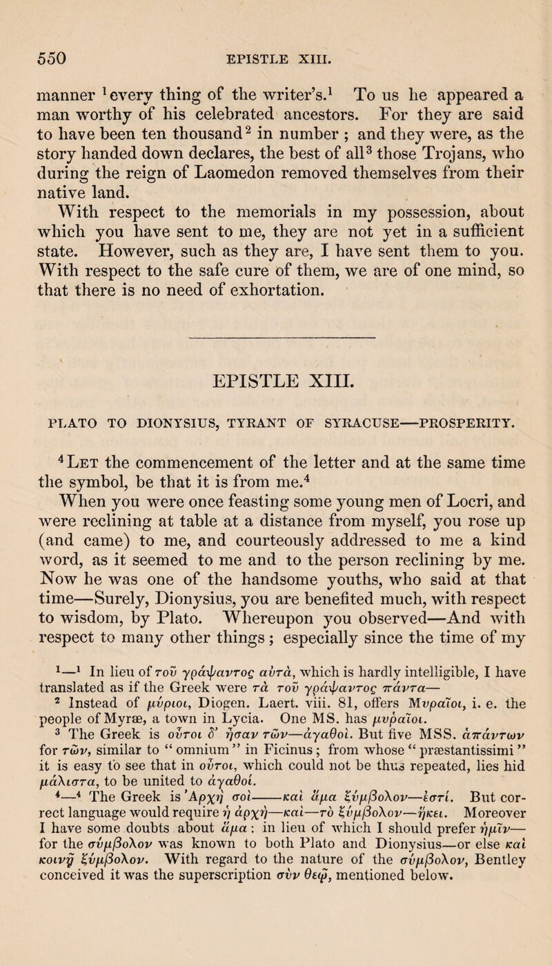 manner ^ every thing of the writer’s.^ To us he appeared a man worthy of his celebrated ancestors. For they are said to have been ten thousand^ in number ; and they were, as the story handed down declares, the best of alF those Trojans, who during the reign of Laomedon removed themselves from their native land. With respect to the memorials in my possession, about which you have sent to me, they are not yet in a sufficient state. However, such as they are, I have sent them to you. With respect to the safe cure of them, we are of one mind, so that there is no need of exhortation. EPISTLE XIII. PLATO TO DIONYSIUS, TYRANT OF SY^RACUSE—PROSPERITY. '*Let the commencement of the letter and at the same time the symbol, be that it is from me.'^ When you were once feasting some young men of Locri, and were reclining at table at a distance from myself, you rose up (and came) to me, and courteously addressed to me a kind word, as it seemed to me and to the person reclining by me. Now he was one of the handsome youths, who said at that time—Surely, Dionysius, you are benefited much, with respect to wisdom, by Plato. Whereupon you observed—And with respect to many other things ; especially since the time of my ^^ In lieu of rov ypatpavTog avTct, which is hardly intelligible, I have translated as if the Greek were rd tov ypaipavrog irdvra— ^ Instead of fivpioi, Diogen. Laert. viii. 81, offers MvpaXoi, i. e. the people of Myrae, a town in Lycia. One MS. has pvpaloi. 2 The Greek is ovroi d’ rjaav tmv—dyaOol. But five MSS. uTravTCDv for TU)v, similar to “ omnium ” in Ficinus; from whose “ preestantissimi ” it is easy to see that in ovtoi, which could not be thus repeated, lies hid pLccXiara, to be united to dyaOo'i. *—■* The Greek is ’Apxtj (toI-Kai apa ^vp^oXov—Icrri. But cor¬ rect language would require r) dpxv——to ^vpjSoXov—ijkh. Moreover I have some doubts about ilpa: in lieu of which I should prefer ppXv— for the (TvpjSoXov was known to both Plato and Dionysius—or else Kai Koivy ^vpfSoXov. With regard to the nature of the avpfioXoVy Bentley conceived it was the superscription ovv 9e(p, mentioned below.