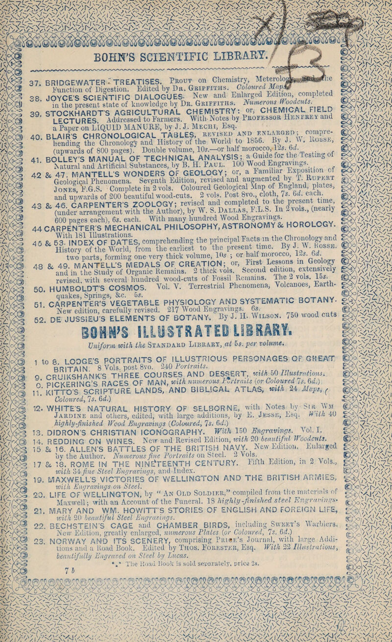 -7/ ' J /f-'/ /^/i/«».// •'^v V.\Vv BOHN’S SCIENTIFIC LIBEART. 37. 38. BRIDGEWATER-'TREATISES. Prout on Chemistry, Meteiolog Function of Digestion. Edited by Db. Geipfiths. Coloured M^, JOYCE'S SCIENTIFIC DIALOGUES- New and Enlarged Edition, competed ,, , „-- Numerous Woodcuts. y'A'Sye: \v/L i\ in the present state of knowledge hy De. Grippiths. STOCKHARDT'S AGRICULTURAL CHEMISTRY: or, CHEMICAL FIELD LECTURES Addressed to Tarmers. With-Notes by Pkoe'ESSOR Hekfrey and a Paper on LIQUID MANURE, hy J. J. Mechi, Esq. 40. BLAIR’S CHRONOLOGICAL TA3LES, ^imsED bending the Chronology and History of the World to 1856. Ly J. «. Rosse, (upwards of 800 pages). Double volume, 10s.—or half morocco,125. M. 41 BOLLEY'S MANUAL OF TECHNICAL ANALYSIS; a Guidefox the TesLiio of .N atural and Artificial Substances, by B.H. Paul. 100 Wood Engravings. 42 84 47 MANTELL’S WONDERS OF GEOLOGY; or, a Eamiliar Exposition of ^ ^logical Phenomena. Sevpnth Edition, revised and augmented by 1. Rupert Jones, E.G.S. Complete in 2 vols. Coloured Geological Map of England, plates, and upwards of -200 beautiful wood-cuts. 2 vols. Post 8vo., cloth, is. Qd. each. Rf 46 CARPENTER’S ZOOLOGY; revised and completed to the present time, ^ (mde^ a?rLgeL«t wifh toSor). by W. S. I)al Js, F.L.S. la 3 vols.. (nearly 600 pages each), 6s. each. Mhth many hundred Wo(M ^gravmgs. 44 CARPENTER’S MECHANICAL PHILOSOPHY, ASTRONOMY 84 HOROLOGY. 4 6 & ^mV/dEX^OfdaTeS, comprehending the principal Pacts in the Chronology and ^ History of the wSdd^^^^^^ to the present time. ByJ W. Posse. two parts, forming one very thick volume, 10s ; or half morocco, l.oS. 6rf. 48 8c 49. MANTELL’S MEDALS OF CREATION; or, Pirst Lessons in Geology and in the Study of Organic Remains. 2 thick vols. Second edition, extensnely revised, with several hundred wood-cuts of Dossil Remains. Ihe 2 vols. 1 s. 50. HUMBOLDT’S COSMOS. Vol. V. Terrestrial Phenomena, Volcanoes, Earth- / V A \ V,' ibVivy'Vi'. ;o'/VN >> A lb 1Vnv</ I / !iV\'N^DV^7 ly/* ” X ^ . J/\'' v'lrv OC5/I v-'y />-/('N/- 61. CARPENTER'S VEGETABLE PHYSIOLOGY ANO SYSTEMAi 1C BOTANY. New edition, carefully revised. 217 Wood Engravings. 6s. ^ „n+n 52 DE JUSSIEU’S ELEMENTS OF BOTANY. By J. IL Wilson. /oOnoodcuts EOMN’S ILLUSTRATEBLIiiMY. Uniform with the Standard Library, at 5s. per volume. 1 fn R I OOGE’S PORTRAITS OF ILLUSTRIOUS PERSONAGES OF GREAT BRITAIN 8 Vols. post 8vo. 240 Fortraits. 9. CRUIKSHANK’S THREE COURSES AND DESSERT, with oQ Illustrations, f oiz-vETDiKir’c: parPS OF MM-i, with numerous Furtraus {or Coloured is.&d.) kJtTOB SCRIPTURE IaNdDaND BIBLICAL ATLAS, M ii f Coloured, 7s. 6rf.) 12. WHITE'S NATURAL HISTORY OF SELBORNE, with Notes hy Sir Wm Jardine and others, edited, with large additions, by E. Jesse, Esq. h itk 40 highly-finished Wood Engravings {Coloured, 7s. &d.) 13. DiDRON’S CHRISTIAN ICONOGRAPHY. With 150 Engravings. Vol. I. 14. REDDING ON WINES. New and Revised Edition, Tcif/i 20_i!iSY«<^/i/»f jrooi/cH/s. 15’£4 16, ALLEN’S BATTLES OF THE BRITISH NAVY. New Edition. Enlarged hy the Author. Numerous fine Fortraits ow'&iGQl. 2 Vols. 17 84 18. ROME IN THE M1NE‘TEENTH CENiURY. Eifth Edition, in 2 Vols., with e>4:fine Steel Engravings, and Index. 19. MAXWELL'S VICTORIES OF WELLINGTON AND THE BRITISH ARlidlES, with Engravings on Steel. . . . ■ \ p 20. LIFE OF WELLINGTON, hy “ An Old Soldier,” compiled from the matenals oi Maxwell; with an Account of the Funeral. IS highly-finished steel Engra>niigS‘ 21. MARY AND WM. HOWITT'S STORIES OF ENGLISH AND FOREIGN LIFE, with 20 heaiitifui Steel Engravings. 22. BECHSTEIN’S CAGE and CHAMBER BIRDS, including Sweet's Warblers. New Edition, greatly enlarged, numerous Plates {or Coloured, 7s. 6(i.) 23. NORWAY AND ITS SCENERY, comprising Pri@e’s Journal, with large Addi¬ tions and a Road Book. Edited hy Tiios. Eorester, Esq. With 22 Illaslralions, heautifallij Engraved on Steel by Lucas. *F The Road Rook is sold separately, price 2s. 75 \3A '-'D I . -X - , rfcfi'/d/F/F /] cWFsLs/Nyy, • ' ' I/” At' ^ ^ ‘ /a':-/«.///A w. .., ... .... ■rUo