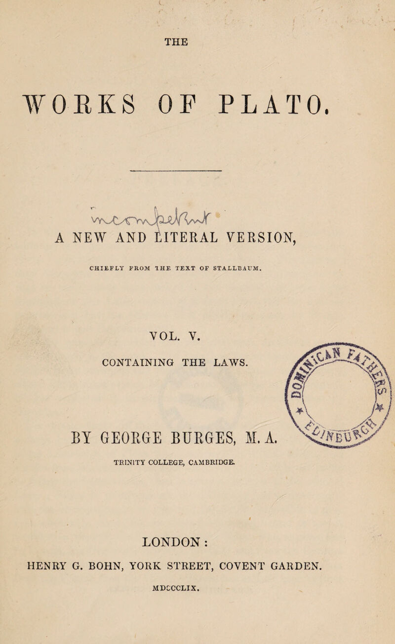 THE WOEKS OF PLATO. A NEW AND LITERAL VERSION, CHIEFLY FROM IHF, TEXT OF STALLBAFM. VOL. V. CONTAINING THE LAWS. BY GEOBGE BUEGES, M.A. TRINITY COLLEGE, CAMBRIDGE. LONDON: HENRY G. BOHN, YORK STREET, COVENT GARDEN. MDCCCLIX.