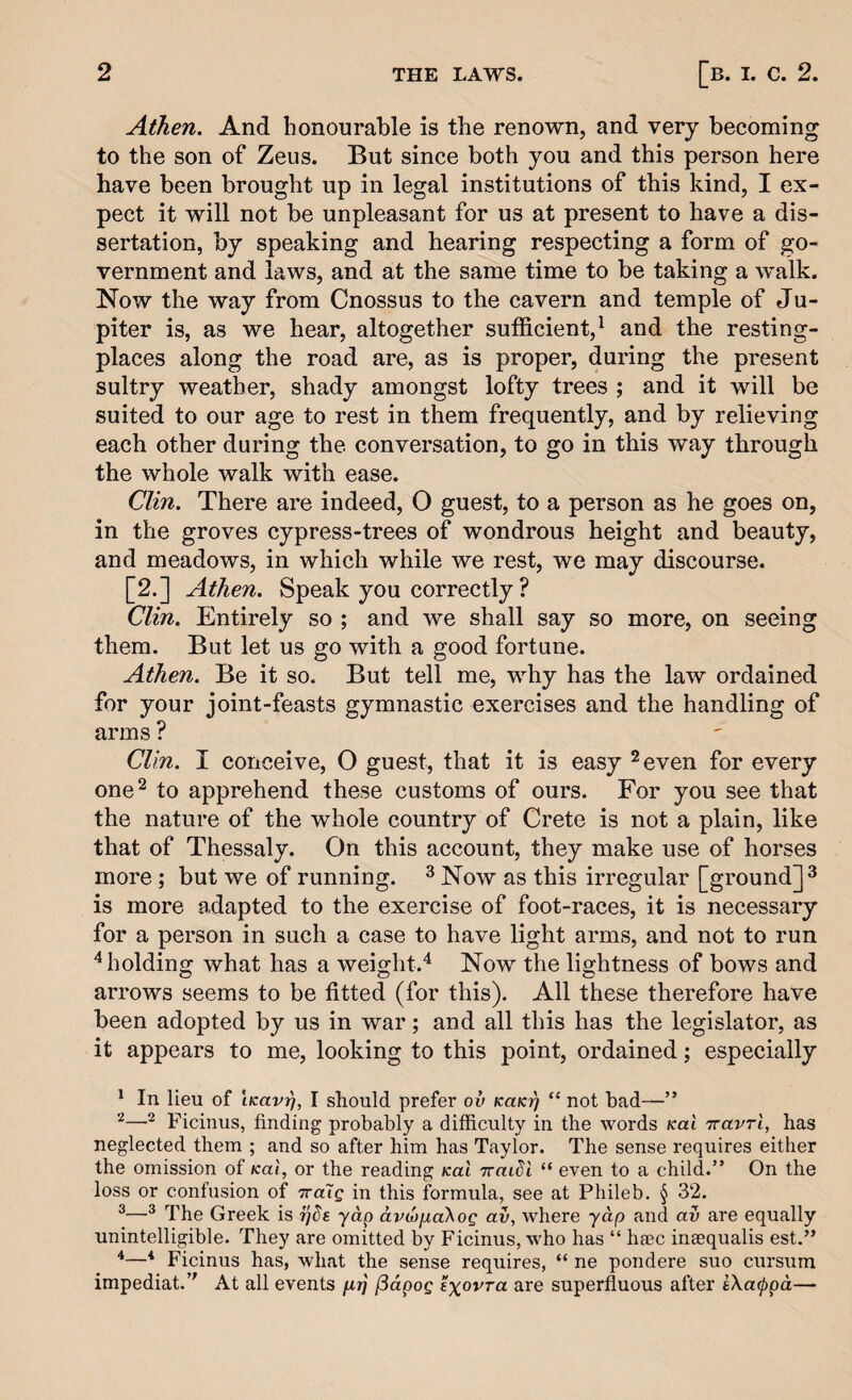 Athen. And honourable is the renown, and very becoming to the son of Zeus. But since both you and this person here have been brought up in legal institutions of this kind, I ex¬ pect it will not be unpleasant for us at present to have a dis¬ sertation, by speaking and hearing respecting a form of go¬ vernment and laws, and at the same time to be taking a w*alk. Now the way from Cnossus to the cavern and temple of Ju¬ piter is, as we hear, altogether sufficient,^ and the resting- places along the road are, as is proper, during the present sultry weather, shady amongst lofty trees ; and it will be suited to our age to rest in them frequently, and by relieving each other during the conversation, to go in this way through the whole walk with ease. Clin, There are indeed, O guest, to a person as he goes on, in the groves cypress-trees of wondrous height and beauty, and meadows, in which while we rest, we may discourse. [2.] Athen. Speak you correctly ? Clin. Entirely so ; and we shall say so more, on seeing them. But let us go with a good fortune. Athen. Be it so. But tell me, why has the law ordained for your joint-feasts gymnastic exercises and the handling of arms ? Clin. I conceive, O guest, that it is easy ^even for every one^ to apprehend these customs of ours. For you see that the nature of the whole country of Crete is not a plain, like that of Thessaly. On this account, they make use of horses more ; but we of running. ^ Now as this irregular [ground]^ is more adapted to the exercise of foot-races, it is necessary for a person in such a case to have light arms, and not to run ^holding what has a weight.'^ Now the lightness of bows and arrows seems to be fitted (for this). All these therefore have been adopted by us in war; and all this has the legislator, as it appears to me, looking to this point, ordained; especially ^ In lieu of iKavij, I should prefer ov kukt^ “ not had—” ^ Ficinus, finding probably a difficulty in the words Kai Travrl, has neglected them ; and so after him has Taylor. The sense requires either the omission of Kal, or the reading Kai Traidi “ even to a child.” On the loss or confusion of ttuIq in this formula, see at Phileb. § 32. ^^ The Greek is ijde yap avdiixaKog av, where yap and av are equally unintelligible. They are omitted by Ficinus, who has “ haec ineequalis est.” 4—4 Ficinus has, what the sense requires, “ ne pondere suo cursum impediat. At all events p.r] [5dpog txovra are superfluous after eXa(ppd—